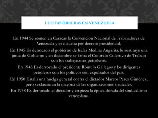 En 1944 Se reúnen en Caracas la Convención Nacional de Trabajadores de
Venezuela y es disuelta por decreto presidencial.
En 1945 Es derrocado el gobierno de Isaías Medina Angarita, lo sustituye una
junta de Gobierno y en diciembre se firma el Contrato Colectivo de Trabajo
con los trabajadores petroleros.
En 1948 Es derrocado el presidente Rómulo Gallegos y los dirigentes
petroleros con los políticos son expulsados del país.
En 1950 Estalla una huelga general contra el dictador Marcos Pérez Giménez,
pero se clausuran la mayoría de las organizaciones sindicales.
En 1958 Es derrocado el dictador y empieza la época dorada del sindicalismo
venezolano.
LUCHAS OBRERAS EN VENEZUELA
 
