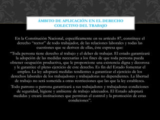 En la Constitución Nacional, específicamente en su artículo 87, constituye el
derecho “rector” de todo trabajador, de las relaciones laborales y todas las
cuestiones que se deriven de ellas, éste expresa que:
“Toda persona tiene derecho al trabajo y el deber de trabajar. El estado garantizará
la adopción de las medidas necesarias a los fines de que toda persona pueda
obtener ocupación productiva, que le proporcione una existencia digna y decorosa
y le garantice el pleno ejercicio de este derecho. Es fin del Estado fomentar el
empleo. La ley adoptará medidas tendientes a garantizar el ejercicio de los
derechos laborales de los trabajadores y trabajadoras no dependientes. La libertad
de trabajo no será sometida a otras restricciones que las que la ley establezca.
Todo patrono o patrona garantizará a sus trabajadores y trabajadoras condiciones
de seguridad, higiene y ambiente de trabajo adecuados. El Estado adoptará
medidas y creará instituciones que permitan el control y la promoción de estas
condiciones”.
ÁMBITO DE APLICACIÓN EN EL DERECHO
COLECTIVO DEL TRABAJO
 