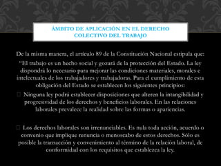De la misma manera, el artículo 89 de la Constitución Nacional estipula que:
“El trabajo es un hecho social y gozará de la protección del Estado. La ley
dispondrá lo necesario para mejorar las condiciones materiales, morales e
intelectuales de los trabajadores y trabajadoras. Para el cumplimiento de esta
obligación del Estado se establecen los siguientes principios:
Ninguna ley podrá establecer disposiciones que alteren la intangibilidad y
progresividad de los derechos y beneficios laborales. En las relaciones
laborales prevalece la realidad sobre las formas o apariencias.
Los derechos laborales son irrenunciables. Es nula toda acción, acuerdo o
convenio que implique renuncia o menoscabo de estos derechos. Sólo es
posible la transacción y convenimiento al término de la relación laboral, de
conformidad con los requisitos que establezca la ley.
ÁMBITO DE APLICACIÓN EN EL DERECHO
COLECTIVO DEL TRABAJO
 
