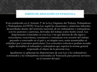 Está establecido en el Artículo 3º de la Ley Orgánica del Trabajo, Trabajadores
y Trabajadoras (LOTTT): Esta Ley regirá las situaciones y relaciones laborales
desarrolladas dentro del territorio nacional, de los trabajadores y trabajadoras
con los patronos y patronas, derivadas del trabajo como hecho social. Las
disposiciones contenidas en esta Ley y las que deriven de ella rigen a
venezolanos, venezolanas, extranjeros y extranjeras con ocasión del trabajo
prestado o convenido en el país y, en ningún caso, serán renunciables ni
relajables por convenios particulares. Los convenios colectivos podrán acordar
reglas favorables al trabajador y trabajadora que superen la norma general
respetando el objeto de la presente Ley.
Igualmente se aplicaran las disposiciones de esta Ley a los trabajadores
contratados y las trabajadoras contratadas en Venezuela para prestar servicios
en el exterior del país.
ÁMBITO DE APLICACIÓN EN VENEZUELA
 