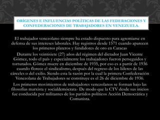 El trabajador venezolano siempre ha estado dispuesto para agremiarse en
defensa de sus intereses laborales. Hay registros desde 1571 cuando aparecen
los primeros plateros y fundidores de oro en Caracas
Durante los veintisiete (27) años del régimen del dictador Juan Vicente
Gómez, todo el país y especialmente los trabajadores fueron perseguidos y
torturados. Gómez muere en diciembre de 1935, por eso es a partir de 1936
cuando florece el sindicalismo, después del regreso de los líderes de las
cárceles o del exilio. Siendo esta la razón por la cual la primera Confederación
Venezolana de Trabajadores se constituye es el 26 de diciembre de 1936.
Los primeros movimientos de trabajadores venezolanos se forman bajo las
filosofías marxista y socialdemócrata- De modo que la CTV desde sus inicios
fue conducida por militantes de los partidos políticos Acción Democrática y
Comunista.
ORÍGENES E INFLUENCIAS POLÍTICAS DE LAS FEDERACIONES Y
CONFEDERACIONES DE TRABAJADORES EN VENEZUELA.
 