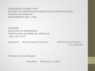 UNIVERSIDAD FERMIN TORO
SISTEMA DE APRENDIZAJE INTEREACTIVO A DISTANCIA (SAIA)
ESCUELA DE DERECHO
BARQUISIMETO EDO. LARA
ESQUEMA
SOLICITUD DE RENGANCHE ,
RESTITUCION DE DERECHO ARTICULO
422 y 425 LOTTT
Asignatura: Derecho laboral Colectivo Nombre: Zonia Sánchez
Ced. 6.962.673
Profesora: Lorena Brizuela
Charallave, 09 de junio de 2018
 