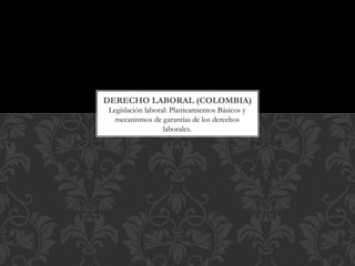 Legislación laboral: Planteamientos Básicos y
mecanismos de garantías de los derechos
laborales.
DERECHO LABORAL (COLOMBIA)
 