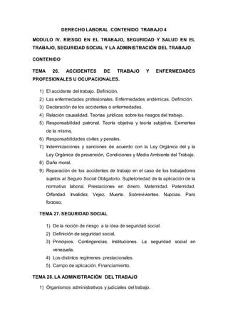 DERECHO LABORAL CONTENIDO TRABAJO 4
MODULO IV. RIESGO EN EL TRABAJO, SEGURIDAD Y SALUD EN EL
TRABAJO, SEGURIDAD SOCIAL Y LA ADMINISTRACIÓN DEL TRABAJO
CONTENIDO
TEMA 26. ACCIDENTES DE TRABAJO Y ENFERMEDADES
PROFESIONALES U OCUPACIONALES.
1) El accidente del trabajo. Definición.
2) Las enfermedades profesionales. Enfermedades endémicas. Definición.
3) Declaración de los accidentes o enfermedades.
4) Relación causalidad. Teorías jurídicas sobre los riesgos del trabajo.
5) Responsabilidad patronal. Teoría objetiva y teoría subjetiva. Eximentes
de la misma.
6) Responsabilidades civiles y penales.
7) Indemnizaciones y sanciones de acuerdo con la Ley Orgánica del y la
Ley Orgánica de prevención, Condiciones y Medio Ambiente del Trabajo.
8) Daño moral.
9) Reparación de los accidentes de trabajo en el caso de los trabajadores
sujetos al Seguro Social Obligatorio. Supletoriedad de la aplicación de la
normativa laboral. Prestaciones en dinero. Maternidad. Paternidad.
Orfandad. Invalidez. Vejez. Muerte. Sobrevivientes. Nupcias. Paro
forzoso.
TEMA 27. SEGURIDAD SOCIAL
1) De la noción de riesgo a la idea de seguridad social.
2) Definición de seguridad social.
3) Principios. Contingencias. Instituciones. La seguridad social en
venezuela.
4) Los distintos regímenes prestacionales.
5) Campo de aplicación. Financiamiento.
TEMA 28. LA ADMINISTRACIÓN DEL TRABAJO
1) Organismos administrativos y judiciales del trabajo.
 