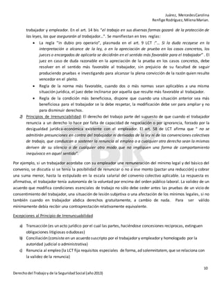 Juárez, MercedesCarolina
Renfige Rodríguez,MilenaMarian.
10
Derechodel Trabajoy de la SeguridadSocial (año2013)
trabajador y empleador. En el art. 14 bis “el trabajo en sus diversas formas gozará de la protección de
las leyes, las que asegurarán al trabajador…”. Se manifiestan en tres reglas:
 La regla ”in dubio pro operario”, plasmada en el art. 9 LCT :”… Si la duda recayese en la
interpretación o alcance de la ley, o en la apreciación de prueba en los casos concretos, los
jueces o encargados de aplicarla se decidirán en el sentido más favorable para el trabajador” . El
juez en caso de duda razonable en la apreciación de la prueba en los casos concretos, debe
resolver en el sentido más favorable al trabajador, sin prejuicio de su facultad de seguir
produciendo pruebas e investigando para alcanzar la plena convicción de la razón quien resulte
vencedor en el pleito.
 Regla de la norma más favorable, cuando dos o más normas sean aplicables a una misma
situación jurídica, el juez debe inclinarse por aquella que resulte más favorable al trabajador.
 Regla de la condición más beneficiosa, dispone que cuando una situación anterior sea más
beneficiosa para el trabajador se la debe respetar, la modificación debe ser para ampliar y no
para disminuir derechos.
2) Principios de Irrenunciabilidad: El derecho del trabajo parte del supuesto de que cuando el trabajador
renuncia a un derecho lo hace por falta de capacidad de negociación o por ignorancia, forzado por la
desigualdad jurídica-económica existente con el empleador. El art. 58 de LCT afirma que “ no se
admitirán presunciones en contra del trabajador ni derivadas de la ley ni de las convenciones colectivas
de trabajo, que conduzcan a sostener la renuncia al empleo o a cualquier otro derecho sean la mismas
deriven de su silencio o de cualquier otro modo que no impliquen una forma de comportamiento
inequívoco en aquel sentido”.
Por ejemplo, si un trabajador acordaba con su empleador une remuneración del mínimo legal y del básico del
convenio, se discutía si se tenía la posibilidad de renunciar o no a ese monto (pactar una reducción) y cobrar
una suma menor, hasta la estipulado en la escala salarial del convenio colectivo aplicable. La respuesta es
afirmativa, el trabajador tenía autonomía de la voluntad por encima del orden público laboral. La validez de un
acuerdo que modifica condiciones esenciales de trabajo no sólo debe ceder antes las pruebas de un vicio de
consentimiento del trabajador, una situación de lesión subjetiva o una afectación de los mínimos legales, si no
también cuando en trabajador abdica derechos gratuitamente, a cambio de nada. Para ser válido
mínimamente debía recibir una contraprestación relativamente equivalente.
Excepciones al Principio de Irrenuncuabilidad
a) Transacción (es un acto jurídico por el cual las partes, haciéndose concesiones reciprocas, extinguen
obligaciones litigiosas odudosas)
b) Conciliación (consiste en un acuerdo suscripto por el trabajador y empleador y homologado por la
autoridad judicial o administrativa)
c) Renuncia al empleo (la LCT fija requisitos especiales de forma, ad solemnitatem, que se relaciona con
la validez de la renuncia)
 