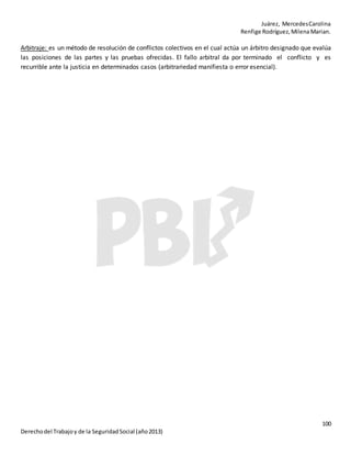 Juárez, MercedesCarolina
Renfige Rodríguez,MilenaMarian.
100
Derechodel Trabajoy de la SeguridadSocial (año2013)
Arbitraje: es un método de resolución de conflictos colectivos en el cual actúa un árbitro designado que evalúa
las posiciones de las partes y las pruebas ofrecidas. El fallo arbitral da por terminado el conflicto y es
recurrible ante la justicia en determinados casos (arbitrariedad manifiesta o error esencial).
 