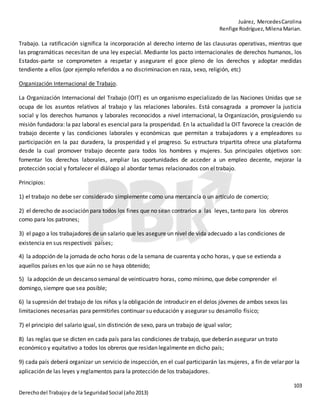 Juárez, MercedesCarolina
Renfige Rodríguez,MilenaMarian.
103
Derechodel Trabajoy de la SeguridadSocial (año2013)
Trabajo. La ratificación significa la incorporación al derecho interno de las clausuras operativas, mientras que
las programáticas necesitan de una ley especial. Mediante los pacto internacionales de derechos humanos, los
Estados-parte se comprometen a respetar y asegurare el goce pleno de los derechos y adoptar medidas
tendiente a ellos (por ejemplo referidos a no discriminacion en raza, sexo, religión, etc)
Organización Internacional de Trabajo.
La Organización Internacional del Trabajo (OIT) es un organismo especializado de las Naciones Unidas que se
ocupa de los asuntos relativos al trabajo y las relaciones laborales. Está consagrada a promover la justicia
social y los derechos humanos y laborales reconocidos a nivel internacional, la Organización, prosiguiendo su
misión fundadora: la paz laboral es esencial para la prosperidad. En la actualidad la OIT favorece la creación de
trabajo decente y las condiciones laborales y económicas que permitan a trabajadores y a empleadores su
participación en la paz duradera, la prosperidad y el progreso. Su estructura tripartita ofrece una plataforma
desde la cual promover trabajo decente para todos los hombres y mujeres. Sus principales objetivos son:
fomentar los derechos laborales, ampliar las oportunidades de acceder a un empleo decente, mejorar la
protección social y fortalecer el diálogo al abordar temas relacionados con el trabajo.
Principios:
1) el trabajo no debe ser considerado simplemente como una mercancía o un artículo de comercio;
2) el derecho de asociación para todos los fines que no sean contrarios a las leyes, tanto para los obreros
como para los patrones;
3) el pago a los trabajadores de un salario que les asegure un nivel de vida adecuado a las condiciones de
existencia en sus respectivos países;
4) la adopción de la jornada de ocho horas o de la semana de cuarenta y ocho horas, y que se extienda a
aquellos países en los que aún no se haya obtenido;
5) la adopción de un descanso semanal de veinticuatro horas, como mínimo, que debe comprender el
domingo, siempre que sea posible;
6) la supresión del trabajo de los niños y la obligación de introducir en el delos jóvenes de ambos sexos las
limitaciones necesarias para permitirles continuar su educación y asegurar su desarrollo físico;
7) el principio del salario igual, sin distinción de sexo, para un trabajo de igual valor;
8) las reglas que se dicten en cada país para las condiciones de trabajo, que deberán asegurar un trato
económico y equitativo a todos los obreros que residan legalmente en dicho país;
9) cada país deberá organizar un servicio de inspección, en el cual participarán las mujeres, a fin de velar por la
aplicación de las leyes y reglamentos para la protección de los trabajadores.
 