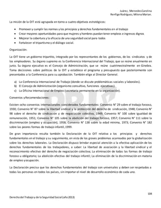 Juárez, MercedesCarolina
Renfige Rodríguez,MilenaMarian.
104
Derechodel Trabajoy de la SeguridadSocial (año2013)
La misión de la OIT está agrupada en torno a cuatro objetivos estratégicos:
 Promover y cumplir las normas y los principios y derechos fundamentales en el trabajo
 Crear mayores oportunidades para que mujeres y hombres puedan tener empleos e ingresos dignos
 Mejorar la cobertura y la eficacia de una seguridad social para todos
 Fortalecer el tripartismo y el diálogo social.
Organización:
La OIT tiene un gobierno tripartito, integrado por los representantes de los gobiernos, de los sindicatos y de
los empleadores. Su órgano supremo es la Conferencia Internacional del Trabajo, que se reúne anualmente en
junio. Su órgano ejecutivo es el Consejo de Administración, que se reúne cuatrimestralmente en Ginebra.
Toma decisiones sobre políticas de la OIT y establece el programa y presupuesto que posteriormente son
presentados a la Conferencia para su aprobación. También elige al Director General.
a) La Conferencia Internacional de Trabajo (donde se discute problemáticas sociales y laborales).
b) El Consejo de Administración (organismo consultivo, funciones ejecutivas).
c) La Oficina Internacional de Empleo (secretaria permanente en la organización).
Convenios yRecomendaciones:
Existen ocho convenios internacionales considerados fundamentales: Convenio N° 29 sobre el trabajo forzoso,
1930; Convenio N° 87 sobre la libertad sindical y la protección del derecho de sindicación, 1948; Convenio N°
98 sobre el derecho de sindicación y de negociación colectiva, 1949; Convenio N° 100 sobre igualdad de
remuneración, 1951; Convenio N° 105 sobre la abolición del trabajo forzoso, 1957; Convenio N° 111 sobre la
discriminación (empleo y ocupación), 1958; Convenio N° 138 sobre la edad mínima, 1973; Convenio N° 182
sobre las peores formas de trabajo infantil,1999.
De gran importancia resulta también la Declaración de la OIT relativa a los principios y derechos
fundamentales en el trabajo y su seguimiento, en vista de los graves problemas acarreados por la globalización
sobre los derechos laborales. La Declaración dispuso brindar especial atención a la efectiva aplicación de los
derechos fundamentales de los trabajadores, a saber: La libertad de asociación y la libertad sindical y el
reconocimiento efectivo del derecho de negociación colectiva; La eliminación de todas las formas de trabajo
forzoso u obligatorio; La abolición efectiva del trabajo infantil; La eliminación de la discriminación en materia
de empleo yocupación.
La Declaración precisa que los derechos fundamentales del trabajo son universales y deben ser respetados a
todas las personas en todos los países, sin importar el nivel de desarrollo económico de cada uno.
 