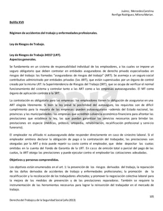 Juárez, MercedesCarolina
Renfige Rodríguez,MilenaMarian.
105
Derechodel Trabajoy de la SeguridadSocial (año2013)
Bolilla XVII
Régimen de accidentes del trabajo y enfermedades profesionales.
Ley de Riesgos de Trabajo.
Ley de Riesgos de Trabajo 24557 (LRT).
Aspectos generales.
Se fundamenta en un sistema de responsabilidad individual de los empleadores, a los cuales se impone un
seguro obligatorio que deben contratar en entidades aseguradoras de derecho privado especializadas en
riesgos del trabajo: las llamadas “aseguradoras de riesgos del trabajo” (ART). Se asemeja a un seguro social
contributivo administrado por entidades privadas (las ART), que están supervisadas por un órgano de control
creado por la misma LRT: la Superintendencia de Riesgos del Trabajo (SRT), que se ocupa de verificar el normal
funcionamiento del sistema y controlar tanto a las ART como a las empresas autoaseguradas. El MT como
órgano de aplicación controla a la SRT.
La contratación es obligatoria para las empresas: los empleadores tienen la obligación de asegurarse en una
ART elegida libremente. Si bien la ley prevé la posibilidad del autoseguro, los requisitos son de difícil
cumplimiento para la mayoría de las empresas: pueden autoasegurarse –además del Estado nacional, las
provincias y las municipalidades- las empresas que acrediten solvencia económico-financiera para afrontar las
prestaciones que establece la ley, las que puedan garantizar los servicios necesarios para brindar las
prestaciones en especie (médicas, prótesis, ortopedia, rehabilitación, recalificación profesional y servicio
funerario).
El empleador no afiliado ni autoasegurado debe responder directamente en caso de siniestro laboral. Si el
empleador omitiera declarar la obligación de pago o la contratación del trabajador, las prestaciones son
otorgadas por la ART y ésta puede repetir su costo contra el empleador, que debe depositar las cuotas
omitidas en la cuenta del Fondo de Garantía de la LRT. En caso de omisión total o parcial del pago de las
cuotas, la ART otorga las prestaciones y puede ejecutar contra el empleador las cotizaciones adeudadas.
Objetivos y personas comprendidas.
Los objetivos están enumerados en el art. 1: la prevención de los riesgos derivados del trabajo, la reparación
de los daños derivados de accidentes de trabajo y enfermedades profesionales; la promoción de la
recalificación y la recolocación de los trabajadores afectados; y promover la negociación colectiva laboral para
la mejora de las medidas de prevención y de las prestaciones reparadoras. También se requiere la
instrumentación de las herramientas necesarias para lograr la reinserción del trabajador en el mercado de
trabajo.
 