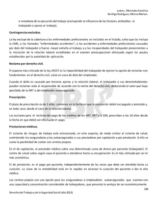 Juárez, MercedesCarolina
Renfige Rodríguez,MilenaMarian.
108
Derechodel Trabajoy de la SeguridadSocial (año2013)
e inmediata de la ejecución del trabajo (excluyendo la influencia de los factores atribuibles al
trabajador o ajenos al trabajo).
Contingencias excluidas.
La ley excluye de la cobertura a las enfermedades profesionales no incluidas en el listado, salvo que las incluya
la CMC; a las llamadas “enfermedades-accidentes”; a los accidentes y enfermedades profesionales causados
por dolo del trabajador o fuerza mayor extraña al trabajo; y a las incapacidades del trabajador preexistentes a
la iniciación de la relación laboral acreditadas en el examen preocupacional efectuado según las pautas
establecidas por la autoridad de aplicación.
Reclamo por derecho civil.
El aspecto más criticado de la ley 24557 es la imposibilidad del trabajador de ejercer la opción de reclamar con
fundamentos en el derecho civil, salvo en caso de dolo del empleador.
Cuando el daño es causado por terceros ajenos a la relación laboral, el trabajador o sus derechohabientes
pueden reclamar ante el responsable de acuerdo con la norma del derecho civil, deduciendo el valor que haya
percibido de la ART o del empleador autoasegurado.
Prescripción.
El plazo de prescripción es de 2 años: comienza en la fecha en que la prestación debió ser pagada o prestada y,
en todo caso, desde el cese de la relación laboral.
Las acciones para el reclamo del pago de los créditos de las ART, SRT y la SSN, prescriben a los 10 años desde
la fecha en que debió ser efectuado el pago.
Prestaciones médicas.
El sistema de riesgos de trabajo está estructurado, en este aspecto, de modo similar al sistema de salud,
contratando las aseguradoras y los autoasegurados a sus prestadores por capitación o por prestación. A ello se
suma la posibilidad de contar con centros propios.
En el de capitación, el prestador médico cobra una determinada suma de dinero por paciente (trabajador). El
centro de salud cobra según vaya el paciente a atenderse hasta su recuperación. Es el más utilizado por ser el
más económico.
El de prestación, es el pago por paciente, independientemente de las veces que deba ser atendido hasta su
curación. La clave de la rentabilidad está en la rapidez en alcanzar la curación del paciente o dar el alta
médica.
Los centros propios son una opción para las aseguradoras o empleadores autoasegurados que cuentan con
una capacidad y concentración considerable de trabajadores, que presenta la ventaja de ser económicamente
 