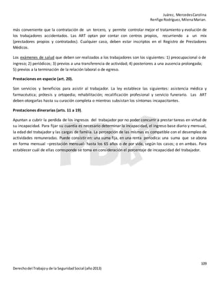 Juárez, MercedesCarolina
Renfige Rodríguez,MilenaMarian.
109
Derechodel Trabajoy de la SeguridadSocial (año2013)
más conveniente que la contratación de un tercero, y permite controlar mejor el tratamiento y evolución de
los trabajadores accidentados. Las ART optan por contar con centros propios, recurriendo a un mix
(prestadores propios y contratados). Cualquier caso, deben estar inscriptos en el Registro de Prestadores
Médicos.
Los exámenes de salud que deben ser realizados a los trabajadores son los siguientes: 1) preocupacional o de
ingreso; 2) periódicos; 3) previos a una transferencia de actividad; 4) posteriores a una ausencia prolongada;
5) previos a la terminación de la relación laboral o de egreso.
Prestaciones en especie (art. 20).
Son servicios y beneficios para asistir al trabajador. La ley establece las siguientes: asistencia médica y
farmacéutica; prótesis y ortopedia; rehabilitación; recalificación profesional y servicio funerario. Las ART
deben otorgarlas hasta su curación completa o mientras subsistan los síntomas incapacitantes.
Prestaciones dinerarias (arts. 11 a 19).
Apuntan a cubrir la perdida de los ingresos del trabajador por no poder concurrir a prestar tareas en virtud de
su incapacidad. Para fijar su cuantía es necesario determinar la incapacidad, el ingreso base diario y mensual,
la edad del trabajador y las cargas de familia. La percepción de las mismas es compatible con el desempleo de
actividades remuneradas. Puede consistir en: una suma fija, en una renta periodica: una suma que se abona
en forma mensual –prestación mensual- hasta los 65 años o de por vida, según los casos; o en ambas. Para
establecer cuál de ellas corresponde se toma en consideración el porcentaje de incapacidad del trabajador.
 
