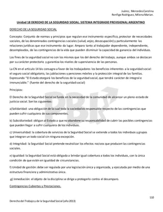 Juárez, MercedesCarolina
Renfige Rodríguez,MilenaMarian.
110
Derechodel Trabajoy de la SeguridadSocial (año2013)
Unidad 18 DERECHO DE LA SEGURIDAD SOCIAL. SISTEMA INTEGRADO PREVISIONAL ARGENTINO
DERECHO DE LA SEGURIDAD SOCIAL
Concepto: Conjunto de normas y principios que regulan ese instrumento específico, protector de necesidades
sociales, de las denominadas contingencias sociales (salud, vejez, desocupación) y particularmente las
relaciones jurídicas que ese instrumento da lugar. Ampara tanto al trabajador dependiente, independiente,
desempleados, de las contingencias de la vida que pueden disminuir la capacidad de ganancia del individuos.
Los fines de la seguridad social no son los mismos que los del derecho del trabajo, aunque ambos se destacan
por su carácter protectorio y garantiza los niveles de supervivencia de las personas.
La CN en el artículo 14 bis consagra a favor de los trabajadores los beneficios inherentes a la seguridad social:
el seguro social obligatorio, las jubilaciones y pensiones móviles y la protección integral de las familias.
Expresando “El Estado otorgará los beneficios de la seguridad social, que tendrá carácter de integral e
irrenunciable.” (fuente del derecho de la seguridad social)
Principios:
El Derecho de la Seguridad Social se funda en la necesidad de la comunidad de alcanzar un pleno estado de
justicia social. Son los siguientes:
a)Solidaridad: una obligación de la cual toda la sociedad es responsable respecto de las contingencias que
pueden sufrir cualquiera de sus componentes.
b) Subsidiariedad: obligan al Estado a que no abandone su responsabilidad de cubrir las posibles contingencias
que pueden llegar a sufrir cualquiera de los individuos.
c) Universalidad: la cobertura de servicios de la Seguridad Social se extiende a todos los individuos y grupos
que integran un todo social sin ninguna excepción.
d) Integridad: la Seguridad Social pretende neutralizar los efectos nocivos que producen las contingencias
sociales.
e) Igualdad: la Seguridad Social está obligada a brindar igual cobertura a todos los individuos, con la única
condición de que estén en igualdad de circunstancias.
f) Unidad de gestión: debe ser regulada por una legislación única y organizada, y ejecutada por medio de una
estructura financiera y administrativa única.
.g) Inmediación: el objeto de la disciplina se dirige a protegerlo contra el desamparo.
Contingencias Cubiertas y Prestaciones.
 