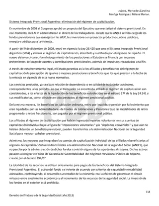 Juárez, MercedesCarolina
Renfige Rodríguez,MilenaMarian.
114
Derechodel Trabajoy de la SeguridadSocial (año2013)
Sistema Integrado Previsional Argentino: eliminación del régimen de capitalización.
En noviembre de 2008 el Congreso aprobó un proyecto del Ejecutivo que reestatizó el sistema previsional. En
ese momento, diez AFJP administraban el dinero de los trabajadores. Desde que la ANSES se hizo cargo de los
fondos previsionales que manejaban las AFJP, las inversiones en proyectos productivos, obras públicas,
energía y créditos para lavivienda..
A partir del 9 de diciembre de 2008, entró en vigencia la Ley 26.425 que crea el Sistema Integrado Previsional
Argentino (SIPA) y elimina el régimen de capitalización, absorbido y sustituido por el régimen de reparto. El
nuevo sistema circunscribe el otorgamiento de las prestaciones al Estado y se financia con recursos
provenientes del pago de aportes y contribuciones previsionales, además de impuestos recaudados a tal fin.
A través de esta herramienta legal, el Estado garantiza así a los afiliados y beneficiarios del régimen de
capitalización la percepción de iguales o mejores prestaciones y beneficios que los que gozaban a la fecha de
la entrada en vigencia de esta nueva normativa.
Los servicios prestados, ya sea bajo relación de dependencia o en calidad de trabajador autónomo,
correspondientes a los períodos en que el trabajador se encontraba afiliado al régimen de capitalización son
considerados, a los efectos de la liquidación de los beneficios establecidos en el artículo 17º de la Ley 24.241 y
sus modificatorias, como si hubiesen sido prestados al régimen previsional público.
De la misma manera, los beneficios de jubilación ordinaria, retiro por invalidez y pensión por fallecimiento que
eran liquidados por las Administradoras de Fondos de Jubilaciones y Pensiones bajo las modalidades de retiro
programado o retiro fraccionario, son pagados por el régimen previsional público.
Los afiliados al régimen de capitalización que habían ingresado importes voluntarios en sus cuentas de
capitalización individual bajo la figura de "imposiciones voluntarias" y/o "depósitos convenidos" y que aún no
habían obtenido un beneficio previsional, pueden transferirlos a la Administración Nacional de la Seguridad
Social para mejorar su haber previsional.
Asimismo, los recursos que integraban las cuentas de capitalización individual de los afiliados y beneficiarios al
régimen de capitalización fueron transferidos a la Administración Nacional de la Seguridad Social (ANSES), que
no percibe por la administración de dichos fondos comisión alguna de los aportantes al sistema. Dichos activos
pasaron a integrar el Fondo de Garantía de Sustentabilidad del Régimen Previsional Público de Reparto,
creado por el decreto 897/07.
La totalidad de los recursos se utilizan únicamente para pagos de los beneficios del Sistema Integrado
Previsional Argentino. El activo del fondo se invierte de acuerdo con criterios de seguridad y rentabilidad
adecuados, contribuyendo al desarrollo sustentable de la economía real a efectos de garantizar el círculo
virtuoso entre crecimiento económico y el incremento de los recursos de la seguridad social. La inversión de
los fondos en el exterior está prohibida.
 