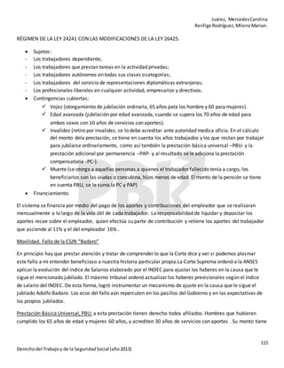 Juárez, MercedesCarolina
Renfige Rodríguez,MilenaMarian.
115
Derechodel Trabajoy de la SeguridadSocial (año2013)
RÉGIMEN DE LA LEY 24241 CON LAS MODIFICACIONES DE LA LEY 26425.
 Sujetos:
- Los trabajadores dependiente;
- Los trabajadores que prestan tareas en la actividad privadas;
- Los trabajadores autónomos en todas sus clases ocategorías;
- Los trabajadores del servicio de representaciones diplomáticas extranjeras;
- Los profesionales liberales en cualquier actividad, empresarios y directivos.
 Contingencias cubiertas:
 Vejez (otorgamiento de jubilación ordinaria, 65 años pata los hombre y 60 paramujeres).
 Edad avanzada (jubilación por edad avanzada, cuando se supera los 70 años de edad para
ambos sexos con 10 años de servicios conaportes).
 Invalidez (retiro por invalidez, se lo debe acreditar ante autoridad medica oficia. En el cálculo
del monto dela prestación, se tiene en cuenta los años trabajados y los que restan por trabajar
para jubilarse ordinariamente, como así también la prestación básica universal –PBU- y la
prestación adicional por permanencia –PAP- y al resultado se le adiciona la prestación
compensatoria -PC-).
 Muerte (se otorga a aquellas personas a quienes el trabajador fallecido tenía a cargo, los
beneficiarios son las viudas o concubina, hijos menos de edad. El monto de la pensión se tiene
en cuenta PBU, se le suma la PC y PAP)
 Financiamiento:
El sistema se financia por medio del pago de los aportes y contribuciones del empleador que se realizaran
mensualmente a lo largo de la vida útil de cada trabajador. La responsabilidad de liquidar y depositar los
aportes recae sobre el empleador, quien efectúa su parte de contribución y retiene los aportes del trabajador
que asciende al 11% y el del empleador 16% .
Movilidad. Fallo de la CSJN “Badaro”
En principio hay que prestar atención y tratar de comprender lo que la Corte dice y ver si podemos plasmar
este fallo a mi entender beneficioso a nuestra historia particular propia.La Corte Suprema ordenó a la ANSES
aplicar la evolución del índice de Salarios elaborado por el INDEC para ajustar los haberes en la causa que le
sigue el mencionado jubilado. El máximo tribunal ordenó actualizar los haberes previsionales según el índice
de salario del INDEC. De esta forma, logró instrumentar un mecanismo de ajuste en la causa que le sigue el
jubilado Adolfo Badaro. Los ecos del fallo aún repercuten en los pasillos del Gobierno y en las expectativas de
los propios jubilados.
Prestación Básica Universal, PBU: a esta prestación tienen derecho todos afiliados. Hombres que hubieran
cumplido los 65 años de edad y mujeres 60 años, y acrediten 30 años de servicios con aportes . Su monto tiene
 
