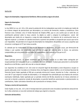Juárez, MercedesCarolina
Renfige Rodríguez,MilenaMarian.
117
Derechodel Trabajoy de la SeguridadSocial (año2013)
Bolilla XIX
Seguro de desempleo. Asignaciones familiares. Obras sociales y seguro de salud.
Seguro de desempleo.
Concepto.
La ley 24013 en sus art. 111 a 152, prevé la protección de los trabajadores que estén sin empleo por medio de
un sistema integral de prestaciones por desempleo y un servicio de formación, empleo y estadísticas. Para
financiar esos institutos crea el Fondo Nacional de Empleo (FNE), que es una cuenta que se nutre de una
contribución patronal sobre la masa salarial. Su objeto es cubrir y amparar la contingencia social del
desempleo por medio de un impuesto a cargo de todo empleador –la industria de la construcción tiene un
régimen especial- y a brindar un subsidio transitorio a quienes han perdido su ocupación por causas que no les
son imputables. No perciben en el seguro de desempleo los trabajadores despedidos con causa y aquellos que
renuncian o extinguen el CT por mutuo acuerdo.
Es cobrado por los trabajadores en relación de dependencia despedidos sin justa causa, por diminución de
trabajo o por quiebra del empleador, que soliciten el pago del subsidio ante la Anses. Las personas
comprendidas por esta protección son todos los trabajadores cuyo contrato se rija por la LCT.
Requisitos.
Como principio general, se puede establecer que la relación laboral no se debe haber extinguido por
responsabilidad del trabajador ni por su voluntad o decisión unilateral. El plazo para presentar la solicitud del
beneficio es de 90 días a partir del cese de la relación laboral.
Los requisitos los establece el art. 113: estar en situación legal de desempleo y estar dispuesto a ocupar un
puesto adecuado; estar inscripto en el Sistema Único de Registro Laboral (SURL) o en el Instituto Nacional de
Previsión Social; haber aportado al FNE por un periodo mínimo de 6 meses, durante los 3 años anteriores al
cese del CT que originó el estado de desempleo; si el trabajador fue contratado por una empresa de servicios
eventuales habilitada, haber aportado por un periodo mínimo de 90 días durante los 12 meses anteriores al
cese de la relación y posterior estado de desempleo; no percibir beneficios previsionales o prestacionales no
contributivas, haber solicitado el beneficio de la prestación en tiempo y forma.
Tiempo y monto de la prestación.
Están fijados en los arts. 117 y 118. El tiempo total de la prestación está vinculado al periodo de cotización de
los 3 años anteriores al cese del contrato de trabajo que originó la situación.
Extinción del beneficio.
 