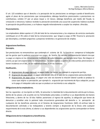 Juárez, MercedesCarolina
Renfige Rodríguez,MilenaMarian.
118
Derechodel Trabajoy de la SeguridadSocial (año2013)
El art. 123 establece que el derecho a la percepción de las prestaciones se extingue cuando el beneficiario
agote el plazo de las prestaciones que correspondiera; obtenga beneficios previsionales o prestaciones no
contributivas; celebre CT por un plazo mayor a 12 meses; obtenga beneficios por medio del fraude, la
simulación o reticencia; hubiese recibido la prestación existiendo una causal de suspensión; hubiese ocultado
la percepción de gratificaciones; o se hubiese negado reiteradamente a aceptar los empleos ofrecidos.
Financiamiento.
Los empleadores deben aportar el 1,5% del total de las remuneraciones y las empresas de servicios eventuales
contribuyen en el 3% sobre el total de las remuneraciones que tengan a cargo. el FNE financia la prestación
por desempleo, y también programas y proyectos tendientes a la generación de empleo.
Asignaciones familiares.
Concepto.
Son prestaciones no remunerativas que contempla el sistema de SS. Su función es compensar al trabajador
por los gastos que le pudieran ocasionar sus cargas de familia. No son una contraprestación laboral sino que
su pago se origina en las circunstancias familiares de cada trabajador, por ejemplo tener hijos. No integran el
salario, ya que son asignaciones no remunerativas: no están sujetas a aportes ni a descuentos previsionales ni
tienen incidencia en el SAC, en las indemnizaciones, ni en las licencias.
Clasificación.
1) Asignaciones de pago mensual: se pagan todos los meses; por ejemplo la asignación porhijo.
2) Asignación de pago anual: se pagan una vez por año; es el caso de las asignaciones porescolaridad.
3) Asignaciones de pago único: se pagan una sola vez durante la relación laboral cuando se produce la
causa que origina su percepción; por ejemplo la asignación por nacimiento de hijo o adopción, ya que
se le paga al trabajador cada vez que se produce un nacimiento o una adopción.
Obligaciones de los empleadores.
Son las siguientes: a) inscripción en SURL, b) presentar la totalidad de la documentación solicita por la Anses,
dentro de los plazos y de acuerdo con las formalidades prescriptas; c) notificar a sus dependientes de manera
fehaciente, y dentro de los 10 días hábiles posteriores al ingreso de aquellos, la obligación que tienen de
denunciar y acreditar ante la patronal toda circunstancia generadora del derecho a la percepción de
cualquiera de los beneficios previstos en el Sistema de Asignaciones Familiares (SAF); d) archivar toda la
documentación solicitada a los trabajadores y tenerla siempre a disposición de la Anses ante cualquier
requerimiento de la esta última, e) abonar a sus dependientes las asignaciones que les correspondan en forma
directa.
Obligaciones de los trabajadores y beneficiarios.
 
