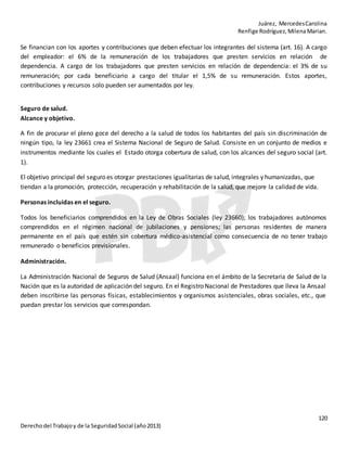 Juárez, MercedesCarolina
Renfige Rodríguez,MilenaMarian.
120
Derechodel Trabajoy de la SeguridadSocial (año2013)
Se financian con los aportes y contribuciones que deben efectuar los integrantes del sistema (art. 16). A cargo
del empleador: el 6% de la remuneración de los trabajadores que presten servicios en relación de
dependencia. A cargo de los trabajadores que presten servicios en relación de dependencia: el 3% de su
remuneración; por cada beneficiario a cargo del titular el 1,5% de su remuneración. Estos aportes,
contribuciones y recursos solo pueden ser aumentados por ley.
Seguro de salud.
Alcance y objetivo.
A fin de procurar el pleno goce del derecho a la salud de todos los habitantes del país sin discriminación de
ningún tipo, la ley 23661 crea el Sistema Nacional de Seguro de Salud. Consiste en un conjunto de medios e
instrumentos mediante los cuales el Estado otorga cobertura de salud, con los alcances del seguro social (art.
1).
El objetivo principal del seguro es otorgar prestaciones igualitarias de salud, integrales y humanizadas, que
tiendan a la promoción, protección, recuperación y rehabilitación de la salud, que mejore la calidad de vida.
Personas incluidas en el seguro.
Todos los beneficiarios comprendidos en la Ley de Obras Sociales (ley 23660); los trabajadores autónomos
comprendidos en el régimen nacional de jubilaciones y pensiones; las personas residentes de manera
permanente en el país que estén sin cobertura médico-asistencial como consecuencia de no tener trabajo
remunerado o beneficios previsionales.
Administración.
La Administración Nacional de Seguros de Salud (Ansaal) funciona en el ámbito de la Secretaria de Salud de la
Nación que es la autoridad de aplicación del seguro. En el Registro Nacional de Prestadores que lleva la Ansaal
deben inscribirse las personas físicas, establecimientos y organismos asistenciales, obras sociales, etc., que
puedan prestar los servicios que correspondan.
 