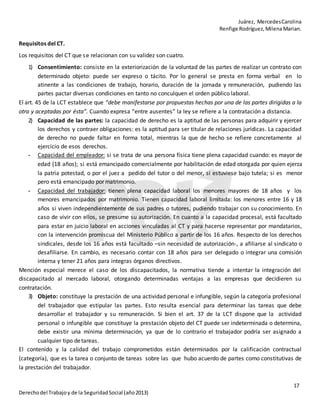 Juárez, MercedesCarolina
Renfige Rodríguez,MilenaMarian.
17
Derechodel Trabajoy de la SeguridadSocial (año2013)
Requisitos del CT.
Los requisitos del CT que se relacionan con su validez son cuatro.
1) Consentimiento: consiste en la exteriorización de la voluntad de las partes de realizar un contrato con
determinado objeto: puede ser expreso o tácito. Por lo general se presta en forma verbal en lo
atinente a las condiciones de trabajo, horario, duración de la jornada y remuneración, pudiendo las
partes pactar diversas condiciones en tanto no conculquen el orden público laboral.
El art. 45 de la LCT establece que “debe manifestarse por propuestas hechas por una de las partes dirigidas a la
otra y aceptadas por ésta”. Cuando expresa “entre ausentes” la ley se refiere a la contratación a distancia.
2) Capacidad de las partes: la capacidad de derecho es la aptitud de las personas para adquirir y ejercer
los derechos y contraer obligaciones: es la aptitud para ser titular de relaciones jurídicas. La capacidad
de derecho no puede faltar en forma total, mientras la que de hecho se refiere concretamente al
ejercicio de esos derechos.
- Capacidad del empleador: si se trata de una persona física tiene plena capacidad cuando: es mayor de
edad (18 años); si está emancipado comercialmente por habilitación de edad otorgada por quien ejerza
la patria potestad, o por el juez a pedido del tutor o del menor, si estuviese bajo tutela; si es menor
pero está emancipado por matrimonio.
- Capacidad del trabajador: tienen plena capacidad laboral los menores mayores de 18 años y los
menores emancipados por matrimonio. Tienen capacidad laboral limitada: los menores entre 16 y 18
años si viven independientemente de sus padres o tutores, pudiendo trabajar con su conocimiento. En
caso de vivir con ellos, se presume su autorización. En cuanto a la capacidad procesal, está facultado
para estar en juicio laboral en acciones vinculadas al CT y para hacerse representar por mandatarios,
con la intervención promiscua del Ministerio Público a partir de los 16 años. Respecto de los derechos
sindicales, desde los 16 años está facultado –sin necesidad de autorización-, a afiliarse al sindicato o
desafiliarse. En cambio, es necesario contar con 18 años para ser delegado o integrar una comisión
interna y tener 21 años para integras órganos directivos.
Mención especial merece el caso de los discapacitados, la normativa tiende a intentar la integración del
discapacitado al mercado laboral, otorgando determinadas ventajas a las empresas que decidieren su
contratación.
3) Objeto: constituye la prestación de una actividad personal e infungible, según la categoría profesional
del trabajador que estipular las partes. Esto resulta esencial para determinar las tareas que debe
desarrollar el trabajador y su remuneración. Si bien el art. 37 de la LCT dispone que la actividad
personal o infungible que constituye la prestación objeto del CT puede ser indeterminada o determina,
debe existir una mínima determinación, ya que de lo contrario el trabajador podría ser asignado a
cualquier tipo detareas.
El contenido y la calidad del trabajo comprometidos están determinados por la calificación contractual
(categoría), que es la tarea o conjunto de tareas sobre las que hubo acuerdo de partes como constitutivas de
la prestación del trabajador.
 