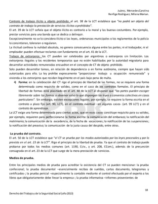 Juárez, MercedesCarolina
Renfige Rodríguez,MilenaMarian.
18
Derechodel Trabajoy de la SeguridadSocial (año2013)
Contrato de trabajo ilícito y objeto prohibido: el art. 38 de la LCT establece que “no podrá ser objeto del
contrato de trabajo la prestación de servicios ilícitos oprohibidos”.
El art. 39 de la LCT señala que el objeto ilícito es contrario a la moral y las buenas costumbres. Por ejemplo,
prestar servicios para una banda que se dedica a delinquir.
Excepcionalmente no se lo considera ilícito si las leyes, ordenanzas municipales o los reglamentos de la policía
lo consintieran, toleraran o regularan.
La ilicitud conlleva la nulidad absoluta, no genera consecuencia alguna entre las partes; ni el trabajador, ni el
empleador pueden efectuar reclamos con fundamento en el art. 41 de la LCT.
Trabajo de extranjeros: los CT pueden ser celebrados por argentinos o extranjeros sin limitación. Los
extranjeros ilegales y los residentes temporarios que no estén habilitados por la autoridad migratoria para
desarrollar actividades remuneradas encuadran en el concepto de CT de objeto prohibido.
Solo pueden desarrollar tareas, en relación de dependencia o en forma autónoma, siempre que hayan sido
autorizados para ello. La ley prohíbe expresamente “proporcionar trabajo u ocupación remunerada” y
vivienda a los extranjeros que residan ilegalmente en el país bajo pena de multa.
4) Forma: en la celebración del CT rige el principio de libertad de las formas, no se requiere una forma
determinada como requisito de validez, como en el caso de los contratos formales. El principio de
libertad de formas está plasmado en el art. 48 de la LCT al disponer que “las partes pueden escoger
libremente sobre las formas a observar salvo lo que dispongan las leyes o convenios colectivos en casos
particulares”. Sin embargo, existen excepciones legales; por ejemplo, se requiere la forma escrita en el
contrato a plazo fijo (art. 90, LCT), en el contrato eventual –en algunos casos- (art. 99 LCT) y en el
contrato de aprendizaje.
La LCT exige una forma determinada para ciertos actos, que en esos casos constituye requisito para su validez,
por ejemplo, requieren para perfeccionarse la forma escrita: la comunicación del embarazo; la notificación del
matrimonio; la comunicación de la excedencia, de la fecha de vacaciones; la notificación de las suspensiones;
la notificación del preaviso; la comunicación de la justa causa del despido, entre otras.
La prueba del contrato.
El art. 50 de la LCT establece que “el CT se prueba por los modos autorizados por las leyes procesales y por lo
previsto en el art. 23 de la LCT”. Rige el principio de la libertad de prueba. Ya que el contrato de trabajo puede
probarse por todos los medios comunes (art. 1190, Cciv., y art. 208, CCom.), además de la presunción
consagrada en el art. 23 de la LCT que surge de la mera prestación de servicios.
Medios de prueba.
Entre los principales medios de prueba para acreditar la existencia del CT se pueden mencionar: la prueba
confesional; la prueba documental –esencialmente recibos de sueldos, cartas documento, telegramas y
certificados-; la prueba pericial –especialmente la contable mediante el control efectuado por el experto a los
libros que obligatoriamente debe llevar la empresa-; la prueba informativa –informes provenientes de
 