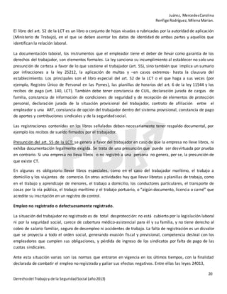 Juárez, MercedesCarolina
Renfige Rodríguez,MilenaMarian.
20
Derechodel Trabajoy de la SeguridadSocial (año2013)
El libro del art. 52 de la LCT es un libro o conjunto de hojas visadas o rubricadas por la autoridad de aplicación
(Ministerio de Trabajo), en el que se deben asentar los datos de identidad de ambas partes y aquellos que
identifican la relación laboral.
La documentación laboral, los instrumentos que el empleador tiene el deber de llevar como garantía de los
derechos del trabajador, son elementos formales. La ley sanciona su incumplimiento al establecer no solo una
presunción de certeza a favor de lo que sostiene el trabajador (art. 55), sino también que implica un sumario
por infracciones a la ley 25212, la aplicación de multas y –en casos extremos- hasta la clausura del
establecimiento. Los principales son el libro especial del art. 52 de la LCT o el que haga a sus veces (por
ejemplo, Registro Único de Personal en las Pymes), las planillas de horarios del art. 6 de la ley 11544 y los
recibos de pago (art. 140, LCT). También debe tener constancia de CUIL, declaración jurada de cargas de
familia, constancia de información de condiciones de seguridad y de recepción de elementos de protección
personal, declaración jurada de la situación provisional del trabajador, contrato de afiliación entre el
empleador y una ART, constancia de opción del trabajador dentro del sistema provisional, constancia de pago
de aportes y contribuciones sindicales y de la seguridadsocial.
Las registraciones contenidas en los libros señalados deben necesariamente tener respaldo documental, por
ejemplo los recibos de sueldo firmados por el trabajador.
Presunción del art. 55 de la LCT: se genera a favor del trabajador en caso de que la empresa no lleve libros, ni
exhiba documentación legalmente exigida. Se trata de una presunción que puede ser desvirtuada por prueba
en contrario. Si una empresa no lleva libros o no registró a una persona no genera, per se, la presunción de
que existe CT.
En algunas es obligatorio llevar libros especiales, como en el caso del trabajador marítimo, el trabajo a
domicilio y los viajantes de comercio. En otras actividades hay que llevar libretas y planillas de trabajo, como
en el trabajo y aprendizaje de menores, el trabajo a domicilio, los conductores particulares, el transporte de
cosas por la vía pública, el trabajo marítimo y el trabajo portuario, o “algún documento, licencia o carné” que
acredite su inscripción en un registro de control.
Empleo no registrado o defectuosamente registrado.
La situación del trabajador no registrado es de total desprotección: no está cubierto por la legislación laboral
ni por la seguridad social, carece de cobertura médico-asistencial para él y su familia, y no tiene derecho al
cobro de salario familiar, seguro de desempleo ni accidentes de trabajo. La falta de registración es un disvalor
que se proyecta a todo el orden social, generando evasión fiscal y previsional, competencia desleal con los
empleadores que cumplen sus obligaciones, y pérdida de ingreso de los sindicatos por falta de pago de las
cuotas sindicales.
Ante esta situación varias son las normas que entraron en vigencia en los últimos tiempos, con la finalidad
declarada de combatir el empleo no registrado y paliar sus efectos negativos. Entre ellas las leyes 24013,
 