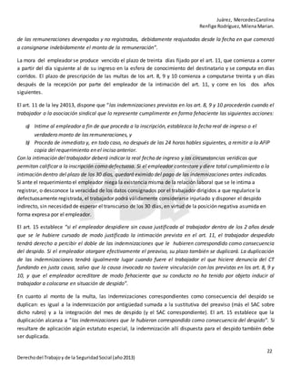 Juárez, MercedesCarolina
Renfige Rodríguez,MilenaMarian.
22
Derechodel Trabajoy de la SeguridadSocial (año2013)
de las remuneraciones devengadas y no registradas, debidamente reajustadas desde la fecha en que comenzó
a consignarse indebidamente el monto de la remuneración”.
La mora del empleador se produce vencido el plazo de treinta días fijado por el art. 11, que comienza a correr
a partir del día siguiente al de su ingreso en la esfera de conocimiento del destinatario y se computa en días
corridos. El plazo de prescripción de las multas de los art. 8, 9 y 10 comienza a computarse treinta y un días
después de la recepción por parte del empleador de la intimación del art. 11, y corre en los dos años
siguientes.
El art. 11 de la ley 24013, dispone que “las indemnizaciones previstas en los art. 8, 9 y 10 procederán cuando el
trabajador o la asociación sindical que lo represente cumplimente en forma fehaciente las siguientes acciones:
a) Intime al empleador a fin de que proceda a la inscripción, establezca la fecha real de ingreso o el
verdadero monto de las remuneraciones, y
b) Proceda de inmediato y, en todo caso, no después de las 24 horas hables siguientes, a remitir a la AFIP
copia del requerimiento en el inciso anterior.
Con la intimación del trabajador deberá indicar la real fecha de ingreso y las circunstancias verídicas que
permitan calificar a la inscripción como defectuosa. Si el empleador contestare y diere total cumplimiento a la
intimación dentro del plazo de los 30 días, quedará eximido del pago de las indemnizaciones antes indicadas.
Si ante el requerimiento el empleador niega la existencia misma de la relación laboral que se le intima a
registrar, o desconoce la veracidad de los datos consignados por el trabajador dirigidos a que regularice la
defectuosamente registrada, el trabajador podrá válidamente considerarse injuriado y disponer el despido
indirecto, sin necesidad de esperar el transcurso de los 30 días, en virtud de la posición negativa asumida en
forma expresa por el empleador.
El art. 15 establece “si el empleador despidiere sin causa justificada al trabajador dentro de los 2 años desde
que se le hubiere cursado de modo justificado la intimación prevista en el art. 11, el trabajador despedido
tendrá derecho a percibir el doble de las indemnizaciones que le hubieren correspondido como consecuencia
del despido. Si el empleador otorgare efectivamente el preaviso, su plazo también se duplicará. La duplicación
de las indemnizaciones tendrá igualmente lugar cuando fuere el trabajador el que hiciere denuncia del CT
fundando en justa causa, salvo que la causa invocada no tuviere vinculación con las previstas en los art. 8, 9 y
10, y que el empleador acreditare de modo fehaciente que su conducta no ha tenido por objeto inducir al
trabajador a colocarse en situación de despido”.
En cuanto al monto de la multa, las indemnizaciones correspondientes como consecuencia del despido se
duplican: es igual a la indemnización por antigüedad sumada a la sustitutiva del preaviso (más el SAC sobre
dicho rubro) y a la integración del mes de despido (y el SAC correspondiente). El art. 15 establece que la
duplicación alcanza a “las indemnizaciones que le hubieran correspondido como consecuencia del despido”. Si
resultare de aplicación algún estatuto especial, la indemnización allí dispuesta para el despido también debe
ser duplicada.
 