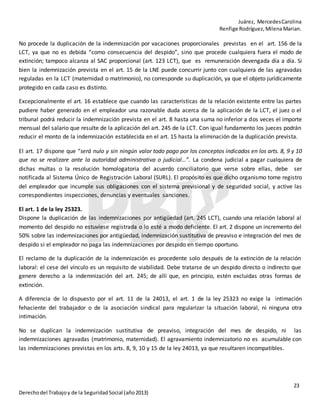 Juárez, MercedesCarolina
Renfige Rodríguez,MilenaMarian.
23
Derechodel Trabajoy de la SeguridadSocial (año2013)
No procede la duplicación de la indemnización por vacaciones proporcionales previstas en el art. 156 de la
LCT, ya que no es debida “como consecuencia del despido”, sino que procede cualquiera fuera el modo de
extinción; tampoco alcanza al SAC proporcional (art. 123 LCT), que es remuneración devengada día a día. Si
bien la indemnización prevista en el art. 15 de la LNE puede concurrir junto con cualquiera de las agravadas
reguladas en la LCT (maternidad o matrimonio), no corresponde su duplicación, ya que el objeto jurídicamente
protegido en cada caso es distinto.
Excepcionalmente el art. 16 establece que cuando las características de la relación existente entre las partes
pudiere haber generado en el empleador una razonable duda acerca de la aplicación de la LCT, el juez o el
tribunal podrá reducir la indemnización prevista en el art. 8 hasta una suma no inferior a dos veces el importe
mensual del salario que resulte de la aplicación del art. 245 de la LCT. Con igual fundamento los jueces podrán
reducir el monto de la indemnización establecida en el art. 15 hasta la eliminación de la duplicación prevista.
El art. 17 dispone que “será nulo y sin ningún valor todo pago por los conceptos indicados en los arts. 8, 9 y 10
que no se realizare ante la autoridad administrativa o judicial…”. La condena judicial a pagar cualquiera de
dichas multas o la resolución homologatoria del acuerdo conciliatorio que verse sobre ellas, debe ser
notificada al Sistema Único de Registración Laboral (SURL). El propósito es que dicho organismo tome registro
del empleador que incumple sus obligaciones con el sistema previsional y de seguridad social, y active las
correspondientes inspecciones, denuncias y eventuales sanciones.
El art. 1 de la ley 25323.
Dispone la duplicación de las indemnizaciones por antigüedad (art. 245 LCT), cuando una relación laboral al
momento del despido no estuviese registrada o lo esté a modo deficiente. El art. 2 dispone un incremento del
50% sobre las indemnizaciones por antigüedad, indemnización sustitutiva de preaviso e integración del mes de
despido si el empleador no paga las indemnizaciones por despido en tiempo oportuno.
El reclamo de la duplicación de la indemnización es procedente solo después de la extinción de la relación
laboral: el cese del vínculo es un requisito de viabilidad. Debe tratarse de un despido directo o indirecto que
genere derecho a la indemnización del art. 245; de allí que, en principio, estén excluidas otras formas de
extinción.
A diferencia de lo dispuesto por el art. 11 de la 24013, el art. 1 de la ley 25323 no exige la intimación
fehaciente del trabajador o de la asociación sindical para regularizar la situación laboral, ni ninguna otra
intimación.
No se duplican la indemnización sustitutiva de preaviso, integración del mes de despido, ni las
indemnizaciones agravadas (matrimonio, maternidad). El agravamiento indemnizatorio no es acumulable con
las indemnizaciones previstas en los arts. 8, 9, 10 y 15 de la ley 24013, ya que resultaren incompatibles.
 