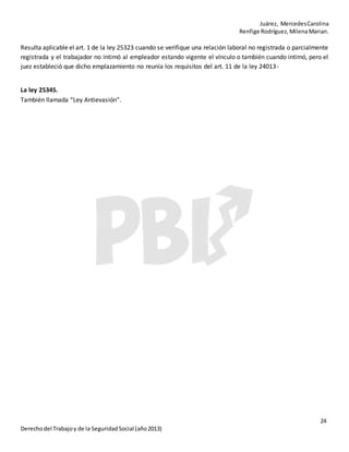 Juárez, MercedesCarolina
Renfige Rodríguez,MilenaMarian.
24
Derechodel Trabajoy de la SeguridadSocial (año2013)
Resulta aplicable el art. 1 de la ley 25323 cuando se verifique una relación laboral no registrada o parcialmente
registrada y el trabajador no intimó al empleador estando vigente el vínculo o también cuando intimó, pero el
juez estableció que dicho emplazamiento no reunía los requisitos del art. 11 de la ley 24013-
La ley 25345.
También llamada “Ley Antievasión”.
 
