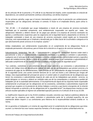 Juárez, MercedesCarolina
Renfige Rodríguez,MilenaMarian.
26
Derechodel Trabajoy de la SeguridadSocial (año2013)
de los artículos 99 de la presente y 77 a 80 de la Ley Nacional de Empleo, serán considerados en relación de
dependencia, con carácter permanente contínuo o discontínuo, con dichas empresas.”
De los primeros párrafos surge que el tercero intermediario y quien utilice la prestación son solidariamente
responsables por las obligaciones derivadas el contrato. El titular es el empleador directo, quien utiliza la
prestación.
“Art. 29 BIS. — El empleador que ocupe trabajadores a través de una empresa de servicios eventuales
habilitada por la autoridad competente, será solidariamente responsable con aquélla por todas las
obligaciones laborales y deberá retener de los pagos que efectúe a la empresa de servicios eventuales los
aportes y contribuciones respectivos para los organismos de la Seguridad Social y depositarlos en término. El
trabajador contratado a través de una empresa de servicios eventuales estará regido por la Convención
Colectiva, será representado por el Sindicato y beneficiado por la Obra Social de la actividad o categoría en la
que efectivamente preste servicios en la empresa usuaria.”
Ambos empleadores son solidariamente responsables en el cumplimiento de las obligaciones frente al
empleado permanente o discontinuo, pero el titular de la relación es al agencia de servicios eventuales.
Subcontratación. Solidaridad: “Art. 30. — Subcontratación y delegación. Solidaridad: Quienes cedan total o
parcialmente a otros el establecimiento o explotación habilitado a su nombre, o contraten o subcontraten,
cualquiera sea el acto que le dé origen, trabajos o servicios correspondientes a la actividad normal y específica
propia del establecimiento, dentro o fuera de su ámbito, deberán exigir a sus contratistas o subcontratistas el
adecuado cumplimiento de las normas relativas al trabajo y los organismos de seguridad social.”
“Los cedentes, contratistas o subcontratistas deberán exigir además a sus cesionarios o subcontratistas el
número del Código Unico de Identificación Laboral de cada uno de los trabajadores que presten servicios y la
constancia de pago de las remuneraciones, copia firmada de los comprobantes de pago mensuales al sistema
de la seguridad social, una cuenta corriente bancaria de la cual sea titular y una cobertura por riesgos del
trabajo. Esta responsabilidad del principal de ejercer el control sobre el cumplimiento de las obligaciones que
tienen los cesionarios o subcontratistas respecto de cada uno de los trabajadores que presten servicios, no
podrá delegarse en terceros y deberá ser exhibido cada uno de los comprobantes y constancias a pedido del
trabajador y/o de la autoridad administrativa. El incumplimiento de alguno de los requisitos harán responsable
solidariamente al principal por las obligaciones de los cesionarios, contratistas o subcontratistas respecto del
personal que ocuparen en la prestación de dichos trabajos o servicios y que fueren emergentes de la relación
laboral incluyendo su extinción y de las obligaciones de la seguridad social". Las disposiciones insertas en este
artículo resultan aplicables al régimen de solidaridad específico previsto en el artículo 32 de la Ley 22.250.
La modificación impuesta por la ley 25.013 establece recaudos concretos que implican auténticos deberes de
control que las empresas que ceden, contraten o subcontraten parte de la actividad específica de una
explotación deben requerir a sus contratantes para liberarse de la responsabilidad solidaria aludida en la
norma.
Así se garantiza al trabajador y al sistema de seguridad social el cumplimiento de las obligaciones que éstos
asumen .La intención fue crear nuevos requisitos formales a fin de asegurar la plena solidaridad entre las
 