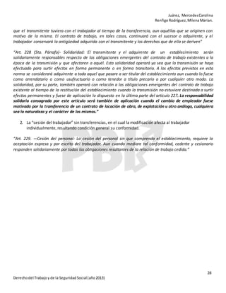 Juárez, MercedesCarolina
Renfige Rodríguez,MilenaMarian.
28
Derechodel Trabajoy de la SeguridadSocial (año2013)
que el transmitente tuviera con el trabajador al tiempo de la transferencia, aun aquéllas que se originen con
motivo de la misma. El contrato de trabajo, en tales casos, continuará con el sucesor o adquirente, y el
trabajador conservará la antigüedad adquirida con el transmitente y los derechos que de ella se deriven”
“Art. 228 (5to. Párrafo)- Solidaridad: El transmitente y el adquirente de un establecimiento serán
solidariamente responsables respecto de las obligaciones emergentes del contrato de trabajo existentes a la
época de la transmisión y que afectaren a aquél. Esta solidaridad operará ya sea que la transmisión se haya
efectuado para surtir efectos en forma permanente o en forma transitoria. A los efectos previstos en esta
norma se considerará adquirente a toda aquel que pasare a ser titular del establecimiento aun cuando lo fuese
como arrendatario o como usufructuario o como tenedor a título precario o por cualquier otro modo. La
solidaridad, por su parte, también operará con relación a las obligaciones emergentes del contrato de trabajo
existente al tiempo de la restitución del establecimiento cuando la transmisión no estuviere destinada a surtir
efectos permanentes y fuese de aplicación lo dispuesto en la última parte del artículo 227. La responsabilidad
solidaria consagrada por este artículo será también de aplicación cuando el cambio de empleador fuese
motivado por la transferencia de un contrato de locación de obra, de explotación u otro análogo, cualquiera
sea la naturaleza y el carácter de los mismos.”
2. La “cesión del trabajador” sin transferencias, en el cual la modificación afecta al trabajador
individualmente, resultando condición general su conformidad.
“Art. 229. —Cesión del personal: La cesión del personal sin que comprenda el establecimiento, requiere la
aceptación expresa y por escrito del trabajador. Aun cuando mediare tal conformidad, cedente y cesionario
responden solidariamente por todas las obligaciones resultantes de la relación de trabajo cedida.”
 
