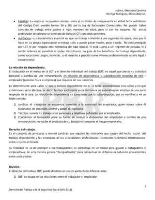 Juárez, MercedesCarolina
Renfige Rodríguez,MilenaMarian.
3
Derechodel Trabajoy de la SeguridadSocial (año2013)
 Familiar: los esposos no pueden celebrar entre sí contratos de compraventa en virtud de la prohibición
del Código Civil, pueden formar SA y SRL por la Ley de Sociedades Comerciales. No puede haber
contrato de trabajo entre padres e hijos menores de edad, pero sí con los mayores. No existe
prohibición de celebrar un contrato de trabajo (CT) con otros parientes.
 Autónomo: su característica esencial es que no trabaja sometido a una organización ajena, sino que lo
hace en su propia organización o trabaja solo, y puede ganar mucho, poco o nada. No está protegido
por LCT ni por ninguna otra normativa del tipo laboral, ni está sujeto a un régimen de jornada, ni a
recibir órdenes ni sometido al poder disciplinario; no goza de los beneficios del trabajo dependiente,
como vacaciones pagas, licencias, o el derecho a percibir como mínimo un determinado salario legal o
convencional.
La relación de dependencia.
El trabajador en el marco de la LCT y el derecho individual del trabajo (DIT) es aquel que presta su actividad
personal a cambio de una remuneración, en relación de dependencia o subordinación respecto de otro –
empleador (persona física o empresa) que requiere de sus servicios.
Lo determinante para saber si existe trabajo dependiente no es la tarea encomendada sino cómo y en qué
condiciones se la efectúa; es decir: la nota excluyente es la existencia de subordinación efectiva de una parte
respecto de la otra. La relación de dependencia se caracteriza por la subordinación, que se manifiesta en un
triple sentido:
1) Jurídico: el trabajador se encuentra sometido a la autoridad del empleador, quien ejerce sobre él
facultades de dirección, control y poder disciplinario.
2) Técnico: somete su trabajo a los pareceres y objetivos señalados por el empleador.
3) Económico: el trabajador pone su fuerza de trabajo a disposición del empleador a cambio de una
remuneración; no recibe el producto de su trabajo ni comparte el riesgo empresario.
Derecho del trabajo.
Es el conjunto de principios y normas jurídicas que regulan las relaciones que surgen del hecho social del
trabajo dependiente; y las emanadas de las asociaciones profesionales –sindicatos y cámaras empresariales-
entre sí y con el Estado.
Su finalidad es la de proteger a los trabajadores; se constituye en un medio para igualar a trabajadores y
empleadores: de esta manera genera “desigualdades” para compensar las diferencias naturales preexistentes
entre unos y otros.
División.
El derecho del trabajo (DT) puede dividirse en cuatro partes bien diferenciadas:
1) DIT: se ocupa de las relaciones entre el trabajador y empleador.
 