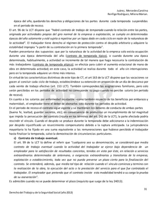 Juárez, MercedesCarolina
Renfige Rodríguez,MilenaMarian.
31
Derechodel Trabajoy de la SeguridadSocial (año2013)
época del año, quedando los derechos y obligaciones de las partes durante cada temporada suspendidas
en el período de receso.
El art. 96 de la LCT dispone que “habrá contrato de trabajo de temporada cuando la relación entre las partes,
originada por actividades propias del giro normal de la empresa o explotación, se cumpla en determinadas
épocas del año solamente y esté sujeta a repetirse por un lapso dado en cada ciclo en razón de la naturaleza de
la actividad”. El trabajador tiene derecho al régimen de protección contra el despido arbitrario y adquiere la
estabilidad impropia “a partir de su contratación en la primera temporada”.
Pueden presentarse dos supuestos: que por la naturaleza de la actividad de la empresa solo exista ocupación
durante una época determinada del año (contrato de temporada típico), o cuando durante una época
determinada, habitualmente, a actividad se incremente de tal manera que haga necesaria la contratación de
más trabajadores (contrato de temporada atípico); se efectúa para cubrir el aumento estacional de mano de
obra en determinada actividad; en este caso, la actividad se realiza durante todo el año sin interrupciones
pero en la temporada adquiere un ritmo más intenso.
En virtud de las características distintivas de este tipo de CT, el art 163 de la LCT dispone que las vacaciones se
gocen al concluir cada ciclo de trabajo, estableciéndose su extensión en proporción de un día de descanso por
cada veinte de trabajo efectivo (art. 153 LCT). También corresponden las asignaciones familiares, pero solo
serán percibidas en los periodos de actividad: no corresponde su pago cuando no percibe salario (en período
de receso).
En cuanto a los salarios por enfermedad inculpable –como también respecto de los beneficios por embarazo y
maternidad-, el empleador tiene el deber de abonarlos solo durante los periodos de actividad.
En el periodo de receso el contrato sigue vigente y se mantienen los deberes de conducta de ambas partes
(buena fe, lealtad, guardar secretos, etc); en consecuencia de producirse un incumplimiento de tal magnitud
que impida la persecución del contrato (injuria en los términos del art. 242 de la LCT), la parte afectada podría
rescindir el vínculo. Cuando el despido se produce durante la temporada debe adicionarse a la indemnización
por despido injustificado un resarcimiento compensatorio debido a la ruptura anticipada. La jurisprudencia
mayoritaria lo ha fijado en una suma equivalente a las remuneraciones que hubiese percibido el trabajador
hasta finalizar la temporada, salvo la demostración de circunstancias particulares.
c) Contrato de trabajo eventual.
El art. 99 de la LCT lo define al referir que “cualquiera sea su denominación, se considerará que media
contrato de trabajo eventual cuando la actividad del trabajador se ejerce bajo dependencia de un
empleador para la satisfacción de resultados concretos, tenidos en vista por éste, en relación a servicios
extraordinarios determinados de antemano, o exigencias extraordinarias y transitorias de la empresa,
explotación o establecimiento, toda vez que no pueda preverse un plazo cierto para la finalización del
contrato. Se entenderá, además, que media tal tipo de relación cuando el vínculo comienza y termina con
la realización de la obra, la ejecución del acto o la prestación del servicio para el que fue contratado el
trabajador. El empleador que pretenda que el contrato inviste esta modalidad tendrá a su cargo la prueba
de su aseveración”.
Es admisible cuando no se puede determinar el plazo (requisito que surge de la ley 24013).
 