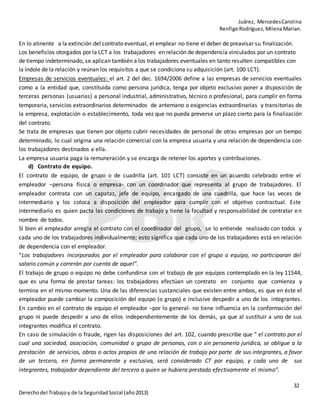 Juárez, MercedesCarolina
Renfige Rodríguez,MilenaMarian.
32
Derechodel Trabajoy de la SeguridadSocial (año2013)
En lo atinente a la extinción del contrato eventual, el emplear no tiene el deber de preavisar su finalización.
Los beneficios otorgados por la LCT a los trabajadores en relación de dependencia vinculados por un contrato
de tiempo indeterminado, se aplican también a los trabajadores eventuales en tanto resulten compatibles con
la índole de la relación y reúnan los requisitos a que se condiciona su adquisición (art. 100 LCT).
Empresas de servicios eventuales: el art. 2 del dec. 1694/2006 define a las empresas de servicios eventuales
como a la entidad que, constituida como persona jurídica, tenga por objeto exclusivo poner a disposición de
terceras personas (usuarias) a personal industrial, administrativo, técnico o profesional, para cumplir en forma
temporaria, servicios extraordinarios determinados de antemano o exigencias extraordinarias y transitorias de
la empresa, explotación o establecimiento, toda vez que no pueda preverse un plazo cierto para la finalización
del contrato.
Se trata de empresas que tienen por objeto cubrir necesidades de personal de otras empresas por un tiempo
determinado, lo cual origina una relación comercial con la empresa usuaria y una relación de dependencia con
los trabajadores destinados a ella.
La empresa usuaria paga la remuneración y se encarga de retener los aportes y contribuciones.
d) Contrato de equipo.
El contrato de equipo, de grupo o de cuadrilla (art. 101 LCT) consiste en un acuerdo celebrado entre el
empleador –persona física o empresa- con un coordinador que representa al grupo de trabajadores. El
empleador contrata con un capataz, jefe de equipo, encargado de una cuadrilla, que hace las veces de
intermediario y los coloca a disposición del empleador para cumplir con el objetivo contractual. Este
intermediario es quien pacta las condiciones de trabajo y tiene la facultad y responsabilidad de contratar en
nombre de todos.
Si bien el empleador arregla el contrato con el coordinador del grupo, se lo entiende realizado con todos y
cada uno de los trabajadores individualmente; esto significa que cada uno de los trabajadores está en relación
de dependencia con el empleador.
“Los trabajadores incorporados por el empleador para colaborar con el grupo o equipo, no participaran del
salario común y correrán por cuenta de aquel”.
El trabajo de grupo o equipo no debe confundirse con el trabajo de por equipos contemplado en la ley 11544,
que es una forma de prestar tareas: los trabajadores efectúan un contrato en conjunto que comienza y
termina en el mismo momento. Una de las diferencias sustanciales que existen entre ambos, es que en éste el
empleador puede cambiar la composición del equipo (o grupo) e inclusive despedir a uno de los integrantes.
En cambio en el contrato de equipo el empleador –por lo general- no tiene influencia en la conformación del
grupo ni puede despedir a uno de ellos independientemente de los demás, ya que al sustituir a uno de sus
integrantes modifica el contrato.
En caso de simulación o fraude, rigen las disposiciones del art. 102, cuando prescribe que “ el contrato por el
cual una sociedad, asociación, comunidad o grupo de personas, con o sin personería jurídica, se obligue a la
prestación de servicios, obras o actos propios de una relación de trabajo por parte de sus integrantes, a favor
de un tercero, en forma permanente y exclusiva, será considerado CT por equipo, y cada uno de sus
integrantes, trabajador dependiente del tercero a quien se hubiera prestado efectivamente el mismo”.
 