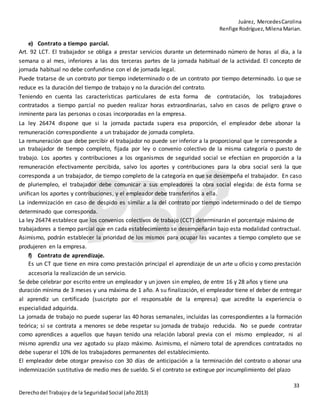 Juárez, MercedesCarolina
Renfige Rodríguez,MilenaMarian.
33
Derechodel Trabajoy de la SeguridadSocial (año2013)
e) Contrato a tiempo parcial.
Art. 92 LCT. El trabajador se obliga a prestar servicios durante un determinado número de horas al día, a la
semana o al mes, inferiores a las dos terceras partes de la jornada habitual de la actividad. El concepto de
jornada habitual no debe confundirse con el de jornada legal.
Puede tratarse de un contrato por tiempo indeterminado o de un contrato por tiempo determinado. Lo que se
reduce es la duración del tiempo de trabajo y no la duración del contrato.
Teniendo en cuenta las características particulares de esta forma de contratación, los trabajadores
contratados a tiempo parcial no pueden realizar horas extraordinarias, salvo en casos de peligro grave o
inminente para las personas o cosas incorporadas en la empresa.
La ley 26474 dispone que si la jornada pactada supera esa proporción, el empleador debe abonar la
remuneración correspondiente a un trabajador de jornada completa.
La remuneración que debe percibir el trabajador no puede ser inferior a la proporcional que le corresponde a
un trabajador de tiempo completo, fijada por ley o convenio colectivo de la misma categoría o puesto de
trabajo. Los aportes y contribuciones a los organismos de seguridad social se efectúan en proporción a la
remuneración efectivamente percibida, salvo los aportes y contribuciones para la obra social será la que
corresponda a un trabajador, de tiempo completo de la categoría en que se desempeña el trabajador. En caso
de pluriempleo, el trabajador debe comunicar a sus empleadores la obra social elegida: de ésta forma se
unifican los aportes y contribuciones, y el empleador debe transferirlos a ella.
La indemnización en caso de despido es similar a la del contrato por tiempo indeterminado o del de tiempo
determinado que corresponda.
La ley 26474 establece que los convenios colectivos de trabajo (CCT) determinarán el porcentaje máximo de
trabajadores a tiempo parcial que en cada establecimiento se desempeñarán bajo esta modalidad contractual.
Asimismo, podrán establecer la prioridad de los mismos para ocupar las vacantes a tiempo completo que se
produjeren en la empresa.
f) Contrato de aprendizaje.
Es un CT que tiene en mira como prestación principal el aprendizaje de un arte u oficio y como prestación
accesoria la realización de un servicio.
Se debe celebrar por escrito entre un empleador y un joven sin empleo, de entre 16 y 28 años y tiene una
duración mínima de 3 meses y una máxima de 1 año. A su finalización, el empleador tiene el deber de entregar
al aprendiz un certificado (suscripto por el responsable de la empresa) que acredite la experiencia o
especialidad adquirida.
La jornada de trabajo no puede superar las 40 horas semanales, incluidas las correspondientes a la formación
teórica; si se contrata a menores se debe respetar su jornada de trabajo reducida. No se puede contratar
como aprendices a aquellos que hayan tenido una relación laboral previa con el mismo empleador, ni al
mismo aprendiz una vez agotado su plazo máximo. Asimismo, el número total de aprendices contratados no
debe superar el 10% de los trabajadores permanentes del establecimiento.
El empleador debe otorgar preaviso con 30 días de anticipación a la terminación del contrato o abonar una
indemnización sustitutiva de medio mes de sueldo. Si el contrato se extingue por incumplimiento del plazo
 