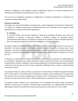 Juárez, MercedesCarolina
Renfige Rodríguez,MilenaMarian.
34
Derechodel Trabajoy de la SeguridadSocial (año2013)
pactado, el empleador no está obligado al pago de indemnización alguna. En los demás supuestos rige la
indemnización por despido incausado prevista en el art. 245 LCT.
En caso de que el empleador incumpliera sus obligaciones, el contrato de aprendizaje se convertirá en un
contrato por tiempo indeterminado.
Contratos no laborales.
Son aquellos que tienen por finalidad la capacitación de un futuro trabajador. Se los denomina “prelaborales”
y su objetivo es otorgarle conocimientos en determinado oficio, arte o profesión para que luego se pueda
desempeñar en un contrato en relación de dependencia.
a) Pasantías.
La ley 26427 define como pasantía educativa al conjunto de actividades formativas que realicen los
estudiantes en empresas y organismos públicos, o empresas privadas con personería jurídica,
sustantivamente relacionado con la propuesta curricular de los estudios cursados en unidades educativas,
que se reconoce como experiencia de alto valor pedagógico, sin carácter obligatorio.
No originan ningún tipo de relación laboral entre el pasante y la empresa y organización en la que éstas se
desarrollan. Esta figura no podrá ser utilizada para cubrir vacantes o creación de empleo nuevo ni para
reemplazar a personal de la empresa y organismos públicos o privados. Si luego de la pasantía educativa se
contrata a la persona por tiempo indeterminado, no se puede hacer uso del periodo de prueba del art. 92 bis
de la LCT.
La duración y la carga horaria se definen en el convenio, en función de las características y complejidades de
las actividades a desarrollar por un plazo mínimo de 2 meses y máximo de 12 meses, con una carga horaria
semanal de hasta 20 horas. Cumplido el plazo máximo establecido, una vacante de pasantía puede renovarse
a favor del mismo pasante, por hasta 6 meses adicionales, debiéndose firmar un nuevo acuerdo individual
entre todas las partes.
Los pasantes reciben una suma de dinero en carácter de no remunerativo en calidad de asignación estímulo,
que se calcula sobre el salario básico del CCT aplicable a la empresa, y que es proporcional a la carga horaria
de la pasantía. Para el caso de actividades que no cuenten con CCT, se aplica para el cálculo de la asignación
estímulo, el salario mínimo, vital y móvil, en forma proporcional a la carga horaria de la pasantía.
Los pasantes reciben, conforme a las características de las actividades que realicen, todos los beneficios
regulares y licencias que se acuerden al personal según lo especifique en la reglamentación. Asimismo se
debe otorgar al pasante una cobertura de salud cuyas prestaciones serán previstas en la ley 23660.
 