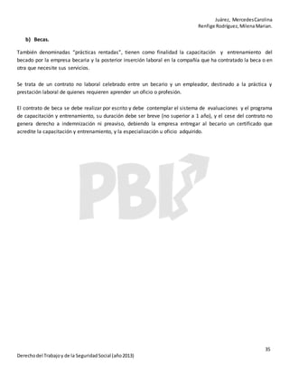 Juárez, MercedesCarolina
Renfige Rodríguez,MilenaMarian.
35
Derechodel Trabajoy de la SeguridadSocial (año2013)
b) Becas.
También denominadas “prácticas rentadas”, tienen como finalidad la capacitación y entrenamiento del
becado por la empresa becaria y la posterior inserción laboral en la compañía que ha contratado la beca o en
otra que necesite sus servicios.
Se trata de un contrato no laboral celebrado entre un becario y un empleador, destinado a la práctica y
prestación laboral de quienes requieren aprender un oficio o profesión.
El contrato de beca se debe realizar por escrito y debe contemplar el sistema de evaluaciones y el programa
de capacitación y entrenamiento, su duración debe ser breve (no superior a 1 año), y el cese del contrato no
genera derecho a indemnización ni preaviso, debiendo la empresa entregar al becario un certificado que
acredite la capacitación y entrenamiento, y la especialización u oficio adquirido.
 