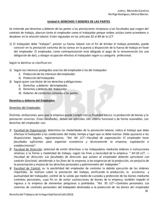 Juárez, MercedesCarolina
Renfige Rodríguez,MilenaMarian.
36
Derechodel Trabajoy de la SeguridadSocial (año2013)
Unidad 6: DERECHOS Y DEBERES DE LAS PARTES.
Se entiende por derechos y deberes de las partes a las prestaciones recíprocas y las facultades que surgen del
contrato de trabajo, abarcan tanto el empleador como el trabajador porque ambos actúan como acreedores o
deudores en la relación laboral. Están regulados en los artículos 62 al 89 de la LCT.
1) El trabajador debe “trabajar”, prestar su fuerza laboral con el fin de brindar el trabajo promedio, puede
consistir en la prestación concreta de las tareas en la puesta a disposición de la fuerza de trabajo en favor
del empleador. El empleador, como contraprestación está obligado al pago de la remuneración (es una
obligación de dar), y otorgar ocupación efectiva al trabajador según su categoría profesional.
Según la doctrina se clasifican en:
1) Según los intereses protegidos sean los del empleador o los del trabajador:
i) Protección de los intereses delempleador.
ii) Protección del trabajador.
2) Según quien sea titular de los derechos y obligaciones:
i) Derechos y deberes delempleador.
ii) Derechos y deberes del trabajador.
iii) Deberes de conductas comunes a las partes.
Derechos y deberes del Empleador.
Derechos del Empleador:
Distintas atribuciones para que la empresa pueda cumplir con su finalidad básica: la producción de bienes y la
prestación servicios. Estas facultades, deben ser ejercidas con criterio funcional y de forma razonables. Los
derechos del empleador son:
1) Facultad de Organización: determina las modalidades de la prestación laboral, indica el trabajo que debe
efectuar el trabajador y las condiciones del modo, tiempo y lugar que se debe realizar. Debe ajustarse a las
disposiciones legales, reglamentarias. “Art. 64. LCT—Facultad de organización: El empleador tiene
facultades suficientes para organizar económica y técnicamente la empresa, explotación o
establecimiento”.
2) Facultad de Dirección: potestad de emitir directivas a los trabajadores mediante órdenes e instrucciones
relativas a la forma y modalidad de trabajo, según los fines y necesidad de la empresa. “ Art 65 LCT. —
Facultad de dirección: Las facultades de dirección que asisten al empleador deberán ejercitarse con
carácter funcional, atendiendo a los fines de la empresa, a las exigencias de la producción, sin perjuicio de
la preservación y mejora de los derechos personales y patrimoniales del trabajador.”
3) Facultad de Control: es la posibilidad del empleador de controlar la debida ejecución de las órdenes
impartidas. Se realizan sobre la prestación del trabajo; verificando la producción, la asistencia y
puntualidad del trabajador; control de la salida por medio de custodia y protección de los bienes mediante
controles personales, cuyo fin es de evitar sustracciones de bienes de la empresa, también impedir el
ingreso a la empresa de elementos peligrosos o prohibidos. “Art. 70. LCT—Controles personales. Los
sistemas de controles personales del trabajador destinados a la protección de los bienes del empleador
 