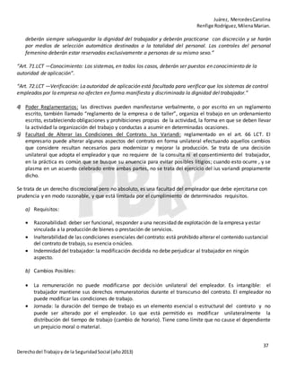 Juárez, MercedesCarolina
Renfige Rodríguez,MilenaMarian.
37
Derechodel Trabajoy de la SeguridadSocial (año2013)
deberán siempre salvaguardar la dignidad del trabajador y deberán practicarse con discreción y se harán
por medios de selección automática destinados a la totalidad del personal. Los controles del personal
femenino deberán estar reservados exclusivamente a personas de su mismo sexo.”
“Art. 71.LCT —Conocimiento: Los sistemas, en todos los casos, deberán ser puestos en conocimiento de la
autoridad de aplicación”.
“Art. 72.LCT —Verificación: La autoridad de aplicación está facultada para verificar que los sistemas de control
empleados por la empresa no afecten en forma manifiesta y discriminada la dignidad del trabajador.”
4) Poder Reglamentarios: las directivas pueden manifestarse verbalmente, o por escrito en un reglamento
escrito, también llamado “reglamento de la empresa o de taller”, organiza el trabajo en un ordenamiento
escrito, estableciendo obligaciones y prohibiciones propias de la actividad, la forma en que se deben llevar
la actividad la organización del trabajo y conductas a asumir en determinadas ocasiones.
5) Facultad de Alterar las Condiciones del Contrato. Ius Variandi: reglamentado en el art. 66 LCT. El
empresario puede alterar algunos aspectos del contrato en forma unilateral efectuando aquellos cambios
que considere resultan necesarios para modernizar y mejorar la producción. Se trata de una decisión
unilateral que adopta el empleador y que no requiere de la consulta ni el consentimiento del trabajador,
en la práctica es común que se busque su anuencia para evitar posibles litigios; cuando esto ocurre , y se
plasma en un acuerdo celebrado entre ambas partes, no se trata del ejercicio del ius variandi propiamente
dicho.
Se trata de un derecho discrecional pero no absoluto, es una facultad del empleador que debe ejercitarse con
prudencia y en modo razonable, y que está limitada por el cumplimiento de determinados requisitos.
a) Requisitos:
 Razonabilidad: deber ser funcional, responder a una necesidad de explotación de la empresa y estar
vinculada a la producción de bienes o prestación de servicios.
 Inalterabilidad de las condiciones esenciales del contrato: está prohibido alterar el contenido sustancial
del contrato de trabajo, su esencia onúcleo.
 Indemnidad del trabajador: la modificación decidida no debe perjudicar al trabajador en ningún
aspecto.
b) Cambios Posibles:
 La remuneración no puede modificarse por decisión unilateral del empleador. Es intangible: el
trabajador mantiene sus derechos remuneratorios durante el transcurso del contrato. El empleador no
puede modificar las condiciones de trabajo.
 Jornada: la duración del tiempo de trabajo es un elemento esencial o estructural del contrato y no
puede ser alterado por el empleador. Lo que está permitido es modificar unilateralmente la
distribución del tiempo de trabajo (cambio de horario). Tiene como límite que no cause el dependiente
un prejuicio moral o material.
 