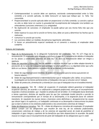 Juárez, MercedesCarolina
Renfige Rodríguez,MilenaMarian.
39
Derechodel Trabajoy de la SeguridadSocial (año2013)
 Contemporaneidad: la sanción debe ser oportuna, existiendo contemporaneidad entre la falta
cometida y la sanción aplicada, no debe transcurrir un lapso que indique que la falta fue
consentida.
 Proporcionalidad: la sanción aplicada debe ser proporcional a la falta cometida. La sanción a aplicar
no sólo se debe tener en cuenta la gravedad del incumplimiento del trabajador sino también sus
antecedentes (sanciones anteriores) y su antigüedad.
 No duplicación de sanciones: el empleador no puede aplicar por una misma falta más que una
sanción.
 Deber expresar la causa de la sanción en forma clara, debe ser justa y determinar los hechos que la
motivaron.
 Comunicar la sanción por escrito.
 Las sanciones deben ser medidas disciplinarias legalmente admisibles.
 Si tienen un procedimiento especial nombrado en el convenio o estatuto, el empleador debe
cumplirlo.
Deberes del Empleador:
I. Pago de la Remuneración: Es la obligación fundamental del empleador. “Art. 74. LCT—Pago de la
remuneración: El empleador está obligado a satisfacer el pago de la remuneración debida al trabajador
en los plazos y condiciones previstos en esta ley.” Es decir la remuneración deber ser integra y
oportuna.
II. Deber de seguridad y Protección: Son las medidas y recursos técnicos que se debe adoptar durante la
prestación de la tarea del trabajador para proteger la salud psicofísica y su dignidad evitar que sufra
daño en sus bienes. Debe prevenir la producción de accidentes yenfermedades.
i) Deber de seguridad personal (medidas de protección necesarias para las tareas que presten en
horario laboral).
ii) Deber de seguridad patrimonial o indemnidad (evitar que el trabajador sufra daños en sus bienes;
lo protegido son los bienes pertenecientes al trabajador o los que se vinculan con el trabajo).
iii) Deber de protección, alimentación y vivienda (en caso que el trabajador viva en el establecimiento)
III. Deber de ocupación: “Art. 78. —Deber de ocupación: El empleador deberá garantizar al trabajador
ocupación efectiva, de acuerdo a su calificación o categoría profesional, salvo que el incumplimiento
responda a motivos fundados que impidan la satisfacción de tal deber. Si el trabajador fuese destinado
a tareas superiores, distintas de aquéllas para las que fue contratado tendrá derecho a percibir la
remuneración correspondiente por el tiempo de su desempeño, si la asignación fuese de carácter
transitorio. Se reputarán las nuevas tareas o funciones como definitivas si desaparecieran las causas
que dieron lugar a la suplencia, y el trabajador continuase en su desempeño o transcurrieran los plazos
que se fijen al efecto en los estatutos profesionales o las convenciones colectivas de trabajo.”
IV. Deber de diligencia e iniciativa: “Art. 79. —Deber de diligencia e iniciativa del empleador: El empleador
deberá cumplir con las obligaciones que resulten de esta ley, de los estatutos profesionales,
convenciones colectivas de trabajo y de los sistemas de seguridad social, de modo de posibilitar al
trabajador el goce íntegro y oportuno de los beneficios que tales disposiciones le acuerdan. No podrá
invocar en ningún caso el incumplimiento de parte del trabajador de las obligaciones que le están
 