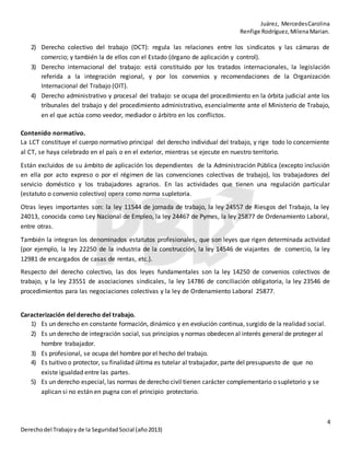 Juárez, MercedesCarolina
Renfige Rodríguez,MilenaMarian.
4
Derechodel Trabajoy de la SeguridadSocial (año2013)
2) Derecho colectivo del trabajo (DCT): regula las relaciones entre los sindicatos y las cámaras de
comercio; y también la de ellos con el Estado (órgano de aplicación y control).
3) Derecho internacional del trabajo: está constituido por los tratados internacionales, la legislación
referida a la integración regional, y por los convenios y recomendaciones de la Organización
Internacional del Trabajo (OIT).
4) Derecho administrativo y procesal del trabajo: se ocupa del procedimiento en la órbita judicial ante los
tribunales del trabajo y del procedimiento administrativo, esencialmente ante el Ministerio de Trabajo,
en el que actúa como veedor, mediador o árbitro en los conflictos.
Contenido normativo.
La LCT constituye el cuerpo normativo principal del derecho individual del trabajo, y rige todo lo concerniente
al CT, se haya celebrado en el país o en el exterior, mientras se ejecute en nuestro territorio.
Están excluidos de su ámbito de aplicación los dependientes de la Administración Pública (excepto inclusión
en ella por acto expreso o por el régimen de las convenciones colectivas de trabajo), los trabajadores del
servicio doméstico y los trabajadores agrarios. En las actividades que tienen una regulación particular
(estatuto o convenio colectivo) opera como norma supletoria.
Otras leyes importantes son: la ley 11544 de jornada de trabajo, la ley 24557 de Riesgos del Trabajo, la ley
24013, conocida como Ley Nacional de Empleo, la ley 24467 de Pymes, la ley 25877 de Ordenamiento Laboral,
entre otras.
También la integran los denominados estatutos profesionales, que son leyes que rigen determinada actividad
(por ejemplo, la ley 22250 de la industria de la construcción, la ley 14546 de viajantes de comercio, la ley
12981 de encargados de casas de rentas, etc.).
Respecto del derecho colectivo, las dos leyes fundamentales son la ley 14250 de convenios colectivos de
trabajo, y la ley 23551 de asociaciones sindicales, la ley 14786 de conciliación obligatoria, la ley 23546 de
procedimientos para las negociaciones colectivas y la ley de Ordenamiento Laboral 25877.
Caracterización del derecho del trabajo.
1) Es un derecho en constante formación, dinámico y en evolución continua, surgido de la realidad social.
2) Es un derecho de integración social, sus principios y normas obedecen al interés general de proteger al
hombre trabajador.
3) Es profesional, se ocupa del hombre por el hecho del trabajo.
4) Es tuitivo o protector, su finalidad última es tutelar al trabajador, parte del presupuesto de que no
existe igualdad entre las partes.
5) Es un derecho especial, las normas de derecho civil tienen carácter complementario o supletorio y se
aplican si no están en pugna con el principio protectorio.
 