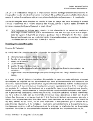 Juárez, MercedesCarolina
Renfige Rodríguez,MilenaMarian.
41
Derechodel Trabajoy de la SeguridadSocial (año2013)
Art. s/n.- En el certificado de trabajo que el empleador está obligado a entregar a la extinción del contrato de
trabajo deberá constar además de lo prescripto en el artículo 80, la calificación profesional obtenida en el o los
puestos de trabajo desempeñados, hubiere o no realizado el trabajador acciones regulares de capacitación.
Art. s/n.- El trabajador tendrá derecho a una cantidad de horas del tiempo total anual del trabajo, de acuerdo
a lo que se establezca en el convenio colectivo, para realizar, fuera de su lugar de trabajo actividades de
formación y/o capacitación que él juzgue de su propio interés.”
IX. Deber de información. Balance Social: derecho a la libre información de los trabajadores en el marco
de las negociaciones colectivas, que se han incorporado hace poco en la legislación de nuestro país.
Deber de negociar de buena fé. Las empresas que tengas más de 300 empleados debe llevar a cabo
Balance Social anualmente que recoja información sistematizada relativa a las condiciones de trabajo,
costo laboral y prestaciones sociales a cargo de la empresa
Derechos y Deberes del Trabajador.
Derechos del Trabajador.
En su mayoría son las contrapartidas de las obligaciones del empleador, están son:
1. Intervenciones o descubrimiento del trabajador;
2. Derecho a la formación profesional en las PyEms;
3. Percepción de salarios;
4. Ocupación efectiva;
5. Igualdad de trato y no discriminación;
6. Ejercicio de las facultades del empleador, respetando su dignidad, sus derechos patrimoniales y su
salud física.
7. Exigencias del cumplimiento de obligaciones previsionales y sindicales. Entrega del certificado del
trabajo.
En el punto 1) el Art. 82. Dispone —“Invenciones del trabajador: Las invenciones o descubrimientos personales
del trabajador son propiedad de éste, aun cuando se haya valido de instrumentos que no le pertenecen. Las
invenciones o descubrimientos que se deriven de los procedimientos industriales, métodos o instalaciones del
establecimiento o de experimentaciones, investigaciones, mejoras o perfeccionamiento de los ya empleados,
son propiedad del empleador. Son igualmente de su propiedad las invenciones o descubrimientos, fórmulas,
diseños, materiales y combinaciones que se obtengan habiendo sido el trabajador contratado con tal objeto.”
Son de propiedad del trabajador sus invenciones personales; Aun cuando se hubiese valido de instrumentos
que no le pertenecen. Éstas son las denominadas invenciones libres u ocasionales, al decir del derecho
italiano. Esta disposición se vincula con el artículo 17 de la Constitución Nacional, que reconoce a todo autor o
inventor como propietario exclusivo de su obra, invento o descubrimiento, por el término que le acuerda la
ley. Pero, además de las citadas, existen otras invenciones o descubrimientos que se derivan de los
procedimientos industriales, de los métodos o- instalaciones del establecimiento o de experimentaciones,
investigaciones, mejoras, o del perfeccionamiento de los sistemas y a empleados. Son las denominadas
invenciones de explotación, cuya propiedad corresponde al empleador. Aquí predomina el proceso, las
 