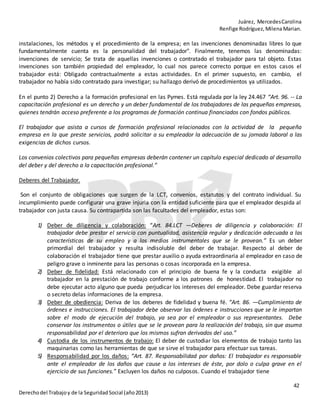 Juárez, MercedesCarolina
Renfige Rodríguez,MilenaMarian.
42
Derechodel Trabajoy de la SeguridadSocial (año2013)
instalaciones, los métodos y el procedimiento de la empresa; en las invenciones denominadas libres lo que
fundamentalmente cuenta es la personalidad del trabajador". Finalmente, tenemos las denominadas:
invenciones de servicio; Se trata de aquellas invenciones o contratado el trabajador para tal objeto. Estas
invenciones son también propiedad del empleador, lo cual nos parece correcto porque en estos casos el
trabajador está: Obligado contractualmente a estas actividades. En el primer supuesto, en cambio, el
trabajador no había sido contratado para investigar; su hallazgo derivó de procedimientos ya utilizados.
En el punto 2) Derecho a la formación profesional en las Pymes. Está regulada por la ley 24.467 “Art. 96. -- La
capacitación profesional es un derecho y un deber fundamental de los trabajadores de las pequeñas empresas,
quienes tendrán acceso preferente a los programas de formación continua financiados con fondos públicos.
El trabajador que asista a cursos de formación profesional relacionados con la actividad de la pequeña
empresa en la que preste servicios, podrá solicitar a su empleador la adecuación de su jornada laboral a las
exigencias de dichos cursos.
Los convenios colectivos para pequeñas empresas deberán contener un capítulo especial dedicado al desarrollo
del deber y del derecho a la capacitación profesional.”
Deberes del Trabajador.
Son el conjunto de obligaciones que surgen de la LCT, convenios, estatutos y del contrato individual. Su
incumplimiento puede configurar una grave injuria con la entidad suficiente para que el empleador despida al
trabajador con justa causa. Su contrapartida son las facultades del empleador, estas son:
1) Deber de diligencia y colaboración: “Art. 84.LCT —Deberes de diligencia y colaboración: El
trabajador debe prestar el servicio con puntualidad, asistencia regular y dedicación adecuada a las
características de su empleo y a los medios instrumentales que se le provean.” Es un deber
primordial del trabajador y resulta indisoluble del deber de trabajar. Respecto al deber de
colaboración el trabajador tiene que prestar auxilio o ayuda extraordinaria al empleador en caso de
peligro grave o inminente para las personas o cosas incorporada en la empresa.
2) Deber de fidelidad: Está relacionado con el principio de buena fe y la conducta exigible al
trabajador en la prestación de trabajo conforme a los patrones de honestidad. El trabajador no
debe ejecutar acto alguno que pueda perjudicar los intereses del empleador. Debe guardar reserva
o secreto delas informaciones de la empresa.
3) Deber de obediencia: Deriva de los deberes de fidelidad y buena fé. “Art. 86. —Cumplimiento de
órdenes e instrucciones. El trabajador debe observar las órdenes e instrucciones que se le impartan
sobre el modo de ejecución del trabajo, ya sea por el empleador o sus representantes. Debe
conservar los instrumentos o útiles que se le provean para la realización del trabajo, sin que asuma
responsabilidad por el deterioro que los mismos sufran derivados del uso.”
4) Custodia de los instrumentos de trabajo: El deber de custodiar los elementos de trabajo tanto las
maquinarias como las herramientas de que se sirve el trabajador para efectuar sus tareas.
5) Responsabilidad por los daños: “Art. 87. Responsabilidad por daños: El trabajador es responsable
ante el empleador de los daños que cause a los intereses de éste, por dolo o culpa grave en el
ejercicio de sus funciones.” Excluyen los daños no culposos. Cuando el trabajador tiene
 