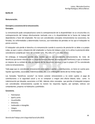 Juárez, MercedesCarolina
Renfige Rodríguez,MilenaMarian.
44
Derechodel Trabajoy de la SeguridadSocial (año2013)
Bolilla VII
Remuneración.
Concepto y caracteres de la remuneración.
Concepto.
La remuneración pude conceptualizarse como la contraprestación de la disponibilidad: no se circunscribe a la
contraprestación del trabajo efectivamente realizado sino a la disponibilidad de la fuerza de trabajo del
dependiente a favor del empleador. Por eso son considerados conceptos remuneratorios las vacaciones, los
feriados, las enfermedades y determinadas licencias, aun tratándose de periodos en los que el trabajador no
presta servicios.
El trabajador solo pierde el derecho a la remuneración cuando la ausencia de prestación se debe a su propia
culpa, ya que si pone a disposición del empleador su fuerza de trabajo y éste no la utiliza la prestación debe
considerarse cumplida por mora del acreedor (arts. 78 y 103, LCT y art, 510, CCiv.).
Sin embargo, el trabajador percibe otros montos que no son considerados remuneratorios. Se trata de
beneficios que tienen relación con su situación familiar (régimen de asignaciones familiares) o que se traducen
en mejoras de su calidad de vida (la mayoría de los beneficios sociales), y que la propia LCT ha considerado
como no remuneratorios.
Todo pago que es considerado remuneración está sujeto a aportes y contribuciones, se tiene en cuenta para
liquidar aguinaldos, vacaciones, indemnizaciones, etc., y es embargable dentro de los límites legales.
Los llamados “beneficios sociales” no tienen carácter remuneratorio y no están sujetos al pago de
contribuciones a la seguridad social y no se computan a ningún otro efecto laboral, tales como la
indemnización por despido, vacaciones o el SAC. Además otros conceptos que percibe el trabajador tampoco
son considerados remuneratorios cuando no reúnen los requisitos legales, por ejemplo, viáticos con
comprobantes, propinas no habituales y prohibidas.
Caracteres.
- Patrimonial.
- Igual y justa.
- Insustituible.
- Dineraria.
- Inalterable e intangible.
- Integra.
- Conmutativa.
 
