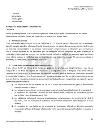 Juárez, MercedesCarolina
Renfige Rodríguez,MilenaMarian.
45
Derechodel Trabajoy de la SeguridadSocial (año2013)
- Continua.
- Alimentaria.
- Inembargable.
- Irrenunciable.
Prestaciones de carácter no remuneratorio.
Concepto.
Son las que se originan en la relación laboral pero que no se otorgan como contraprestación del trabajo
efectivamente realizado. Tienen por objeto otorgar beneficios o reparar daños.
1) Beneficios sociales.
Están enumerados expresamente en el art. 103 bis de la LCT, dispone que son voluntarios para la empresa y
que el trabajador accede a ellos por el hecho de pertenecer a su plantel. Son no remunerativos, no dinerarios
(en especie), no acumulables ni sustituibles en dinero; son complementarias o adicionales y no se relacionan
con el trabajo realizado. El art. establece que “los beneficios sociales otorgados en forma directa por el
empleador, o por medio de terceros, son prestaciones de naturaleza jurídica, de seguridad social que tienen
como objeto mejorar la calidad de vida del dependiente o de su familia a cargo. No son remunerativas, ni
dinerarias, ni acumulables, ni sustituibles en dinero”.
2) Prestaciones complementarias no remunerativas.
El art. 105 de la LCT se refiere a las formas de pago y a las prestaciones complementarias –que no son
computadas a los fines del ingreso de cotizaciones a la seguridad social ni tampoco a los demás efectos
laborales- al establecer que “el salario debe ser satisfecho en dinero, especie, habitación, alimentos o mediante
la oportunidad de obtener beneficios o ganancias”. Asimismo, dispone que “las prestaciones complementarias,
sean en dinero o en especie, integran la remuneración del trabajador, con excepción de las siguientes que no
tienen carácter remunerativo:
a) Los retiros de los socios gerentes de las SRL a cuenta de las utilidades del ejercicio debidamente
contabilizadas en el balance.
b) Los reintegros de gastos sin comprobantes correspondientes al uso del automóvil de propiedad de
la empresa o del empleado, calculado en base a km recorrido, conforme los parámetros fijados o
que se fijare como deducibles por la DGI.
c) Los viáticos de viajantes de comercio acreditados con comprobantes en los términos del art. 6 de la
ley 24241, y de los reintegros de automóvil en las mismas condiciones especificadas en el inciso
anterior.
d) El comodato de casa-habitación de propiedad del empleador, ubicado en barrios o complejos
circundantes al lugar de trabajo, o la locación, en los supuestos de grave dificultad en el acceso a la
vivienda”.
 