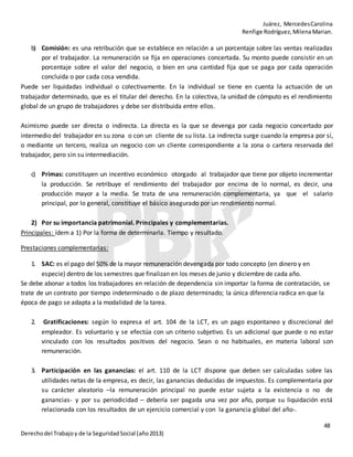 Juárez, MercedesCarolina
Renfige Rodríguez,MilenaMarian.
48
Derechodel Trabajoy de la SeguridadSocial (año2013)
b) Comisión: es una retribución que se establece en relación a un porcentaje sobre las ventas realizadas
por el trabajador. La remuneración se fija en operaciones concertada. Su monto puede consistir en un
porcentaje sobre el valor del negocio, o bien en una cantidad fija que se paga por cada operación
concluida o por cada cosa vendida.
Puede ser liquidadas individual o colectivamente. En la individual se tiene en cuenta la actuación de un
trabajador determinado, que es el titular del derecho. En la colectiva, la unidad de cómputo es el rendimiento
global de un grupo de trabajadores y debe ser distribuida entre ellos.
Asimismo puede ser directa o indirecta. La directa es la que se devenga por cada negocio concertado por
intermedio del trabajador en su zona o con un cliente de su lista. La indirecta surge cuando la empresa por sí,
o mediante un tercero, realiza un negocio con un cliente correspondiente a la zona o cartera reservada del
trabajador, pero sin su intermediación.
c) Primas: constituyen un incentivo económico otorgado al trabajador que tiene por objeto incrementar
la producción. Se retribuye el rendimiento del trabajador por encima de lo normal, es decir, una
producción mayor a la media. Se trata de una remuneración complementaria, ya que el salario
principal, por lo general, constituye el básico asegurado por un rendimiento normal.
2) Por su importancia patrimonial. Principales y complementarias.
Principales: ídem a 1) Por la forma de determinarla. Tiempo y resultado.
Prestaciones complementarias:
1. SAC: es el pago del 50% de la mayor remuneración devengada por todo concepto (en dinero y en
especie) dentro de los semestres que finalizan en los meses de junio y diciembre de cada año.
Se debe abonar a todos los trabajadores en relación de dependencia sin importar la forma de contratación, se
trate de un contrato por tiempo indeterminado o de plazo determinado; la única diferencia radica en que la
época de pago se adapta a la modalidad de la tarea.
2. Gratificaciones: según lo expresa el art. 104 de la LCT, es un pago espontaneo y discrecional del
empleador. Es voluntario y se efectúa con un criterio subjetivo. Es un adicional que puede o no estar
vinculado con los resultados positivos del negocio. Sean o no habituales, en materia laboral son
remuneración.
3. Participación en las ganancias: el art. 110 de la LCT dispone que deben ser calculadas sobre las
utilidades netas de la empresa, es decir, las ganancias deducidas de impuestos. Es complementaria por
su carácter aleatorio –la remuneración principal no puede estar sujeta a la existencia o no de
ganancias- y por su periodicidad – debería ser pagada una vez por año, porque su liquidación está
relacionada con los resultados de un ejercicio comercial y con la ganancia global del año-.
 