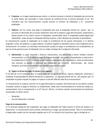 Juárez, MercedesCarolina
Renfige Rodríguez,MilenaMarian.
49
Derechodel Trabajoy de la SeguridadSocial (año2013)
4. Propinas: es el pago espontaneo que realiza un tercero (usuario o cliente) al trabajador por encima de
la tarifa fijada, por costumbre o como muestra de satisfacción por el servicio prestado. El art. 113
considera que son remuneraciones cuando revisten el carácter de habituales y no estuviesen
prohibidas.
5. Viáticos: son las sumas que paga el empleador para que el trabajador afronte los gastos que le
ocasiona el desarrollo de sus tareas habituales fuera de la empresa: pago del transporte, alojamiento y
demás gastos en los cuales incurra el trabajador, cuando deba viajar. El empleador puede pagarlo por
adelantado –antes de que el trabajador efectúe el gasto- o bien después de realizado el desembolso.
Es remuneración cuando el empleador no le exige la acreditación de los gastos efectuados ni el destino
asignado a ellos; de probarse su pago habitual, resultaría exigible en periodos futuros como integrativo de su
remuneración. En cambio, no constituye remuneración cuando no exige su acreditación con comprobantes, ya
que no existe ganancia para el trabajador sino un simple reintegro de la erogación efectuada.
6. Adicionales: su pago responde a diversas motivaciones, son accesorios y tienen también carácter
remuneratorio. La LCT no obliga al pago de ninguno de estos adicionales, respondiendo su aplicación a
lo establecido en los CCT, estatutos profesionales y reglamentos de cada empresa. Entre los adicionales
más comunes se pueden el adicional por antigüedad, por funciones determinadas, por tareas
riesgosas, por título, y los premios (por ejemplo, presentismo) yplus.
3) Según su forma de pago. En dinero y en especie.
El art.105 de la LCT establece que “el salario debe ser satisfecho en dinero, especie, habitación, alimentos o
mediante la oportunidad de obtener beneficios o ganancias”. El segundo párrafo del art. 107 dispone que “el
empleador no podrá imputar los pagos en especie a más del 20% del total de la remuneración”.
La remuneración en especie consiste en el pago efectuado en cualquier otra forma que no sea dinero; aunque
no puede sustituir el pago en efectivo, lo complementa. Debe estar instrumentado en el recibo de sueldo y es
remuneratorio. Con la incorporación a la LCT del art. 103 bis, no tienen carácter remuneratorio los beneficios
enumerados en dicha norma:
- Alimentos
- Uso de habitación o vivienda
Pago de la remuneración.
Es la principal obligación del empleador, que paga al trabajador por haber puesto la fuerza de trabajo a su
disposición. La remuneración tiene carácter alimentario y se paga por periodo vencido. Para ser cancelatorio,
el pago debe cumplir con los recaudos exigidos por la LCT en relación con la persona, lugar y tiempo de su
 