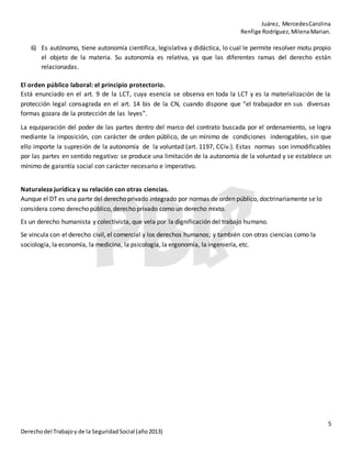 Juárez, MercedesCarolina
Renfige Rodríguez,MilenaMarian.
5
Derechodel Trabajoy de la SeguridadSocial (año2013)
6) Es autónomo, tiene autonomía científica, legislativa y didáctica, lo cual le permite resolver motu propio
el objeto de la materia. Su autonomía es relativa, ya que las diferentes ramas del derecho están
relacionadas.
El orden público laboral: el principio protectorio.
Está enunciado en el art. 9 de la LCT, cuya esencia se observa en toda la LCT y es la materialización de la
protección legal consagrada en el art. 14 bis de la CN, cuando dispone que “el trabajador en sus diversas
formas gozara de la protección de las leyes”.
La equiparación del poder de las partes dentro del marco del contrato buscada por el ordenamiento, se logra
mediante la imposición, con carácter de orden público, de un mínimo de condiciones inderogables, sin que
ello importe la supresión de la autonomía de la voluntad (art. 1197, CCiv.). Estas normas son inmodificables
por las partes en sentido negativo: se produce una limitación de la autonomía de la voluntad y se establece un
mínimo de garantía social con carácter necesario e imperativo.
Naturaleza jurídica y su relación con otras ciencias.
Aunque el DT es una parte del derecho privado integrado por normas de orden público, doctrinariamente se lo
considera como derecho público, derecho privado como un derecho mixto.
Es un derecho humanista y colectivista, que vela por la dignificación del trabajo humano.
Se vincula con el derecho civil, el comercial y los derechos humanos; y también con otras ciencias como la
sociología, la economía, la medicina, la psicología, la ergonomía, la ingeniería, etc.
 