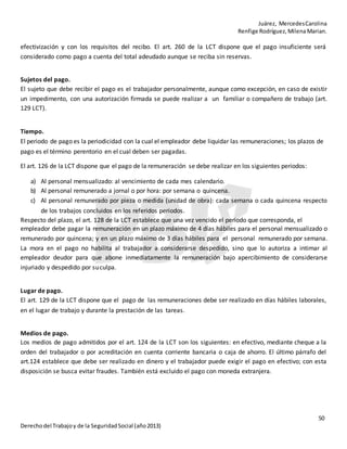 Juárez, MercedesCarolina
Renfige Rodríguez,MilenaMarian.
50
Derechodel Trabajoy de la SeguridadSocial (año2013)
efectivización y con los requisitos del recibo. El art. 260 de la LCT dispone que el pago insuficiente será
considerado como pago a cuenta del total adeudado aunque se reciba sin reservas.
Sujetos del pago.
El sujeto que debe recibir el pago es el trabajador personalmente, aunque como excepción, en caso de existir
un impedimento, con una autorización firmada se puede realizar a un familiar o compañero de trabajo (art.
129 LCT).
Tiempo.
El periodo de pago es la periodicidad con la cual el empleador debe liquidar las remuneraciones; los plazos de
pago es el término perentorio en el cual deben ser pagadas.
El art. 126 de la LCT dispone que el pago de la remuneración se debe realizar en los siguientes periodos:
a) Al personal mensualizado: al vencimiento de cada mes calendario.
b) Al personal remunerado a jornal o por hora: por semana o quincena.
c) Al personal remunerado por pieza o medida (unidad de obra): cada semana o cada quincena respecto
de los trabajos concluidos en los referidos periodos.
Respecto del plazo, el art. 128 de la LCT establece que una vez vencido el periodo que corresponda, el
empleador debe pagar la remuneración en un plazo máximo de 4 días hábiles para el personal mensualizado o
remunerado por quincena; y en un plazo máximo de 3 días hábiles para el personal remunerado por semana.
La mora en el pago no habilita al trabajador a considerarse despedido, sino que lo autoriza a intimar al
empleador deudor para que abone inmediatamente la remuneración bajo apercibimiento de considerarse
injuriado y despedido por suculpa.
Lugar de pago.
El art. 129 de la LCT dispone que el pago de las remuneraciones debe ser realizado en días hábiles laborales,
en el lugar de trabajo y durante la prestación de las tareas.
Medios de pago.
Los medios de pago admitidos por el art. 124 de la LCT son los siguientes: en efectivo, mediante cheque a la
orden del trabajador o por acreditación en cuenta corriente bancaria o caja de ahorro. El último párrafo del
art.124 establece que debe ser realizado en dinero y el trabajador puede exigir el pago en efectivo; con esta
disposición se busca evitar fraudes. También está excluido el pago con moneda extranjera.
 