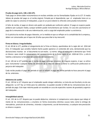 Juárez, MercedesCarolina
Renfige Rodríguez,MilenaMarian.
51
Derechodel Trabajoy de la SeguridadSocial (año2013)
Prueba de pago (arts. 138 a 146 LCT).
Todo pago en dinero debe instrumentarse en recibos emitidos con las formalidades fijadas en la LCT. El medio
idóneo de prueba del pago es el recibo original, firmado por el dependiente, que el empleador tiene en su
poder (la copia la conserva el trabajador), y que en un juicio laboral es ofrecido como prueba instrumental.
A falta de recibo, el pago en dinero solo podrá ser probado por confesión judicial. El pago en especie puede
probarse por cualquier medio, aunque también puede instrumentarse por recibos. En caso de cuestionarse el
pago de la remuneración o de una indemnización, está a cargo del empleador probar su existencia.
En la práctica los recibos de pagos laborales, en la medida en que se reflejen en la contabilidad de la empresa,
deben ser conservados por el lapso de 10 años que prescribe la ley mercantil.
Firma en blanco. Irregularidades.
El art. 60 de la LCT, prohíbe el otorgamiento de la firma en blanco, apartándose de la regla del art. 1016 del
CCiv. El trabajador que acredita haberlo hecho puede oponerse al contenido del acto, demostrando que las
declaraciones insertas en el documento no son reales. La norma obliga al trabajador a demostrar que firmó
en blanco –para eludir la consecuencia del reconocimiento de la firma según el art. 1028 del CCiv.- y ello lo
habilita a demostrar la falsedad del contenido del instrumento.
El art. 145 de la LCT prohíbe que el recibo de pago contenga renuncias de ninguna especie, ni que se utilice
para instrumentar cualquier forma de extinción de la relación laboral o alterar la calificación profesional en
perjuicio del trabajador.
Cada recibo prueba el pago del periodo al cual se refiere: el pago del último periodo no hace presumir el pago
de los anteriores.
Adelantos de sueldo.
El art. 130 de la LCT dispone que el empleador puede otorgar adelantos; se trata de una facultad y no de una
obligación. La LCT fija un límite para los adelantos: no pueden exceder el 50% de las remuneraciones de un
periodo de pago. Este tope máximo puede ser excedido en caso de especiales razones de gravedad y urgencia
del trabajador.
Intangibilidad salarial.
El art. 131 de la LCT dispone que no puede deducirse, retenerse ni compensarse suma alguna que rebaje el
monto de las remuneraciones; y enumera en forma enunciativa distintas causas tales como la entrega de
mercaderías, provisión de alimentos, vivienda o alojamiento, uso de herramientas, o cualquier otra prestación
en dinero o especie.
 