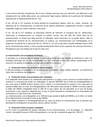 Juárez, MercedesCarolina
Renfige Rodríguez,MilenaMarian.
52
Derechodel Trabajoy de la SeguridadSocial (año2013)
La ley enuncia distintas excepciones, de lo cual se deduce que para que una retención, una deducción o una
compensación sea válida debe existir una autorización legal expresa además de la particular del trabajador
requerida por el segundo párrafo del art. 133.
El art. 132 de la LCT enumera en forma taxativa las excepciones legales, entre las cuales tenemos los
adelantos de las remuneraciones, la retención de los aportes jubilatorios y obligaciones fiscales a cargo del
empleador, pagos de cuotas sindicales, entre otras.
El art. 133 de la LCT establece un porcentaje máximo de retención al consignar que las deducciones,
retenciones o compensaciones en conjunto no podrán insumir más del 20% del monto total de las
remuneraciones en dinero que deba percibir el trabajador, dicho porcentual no se puede aplicar sobre la
cuantificación dineraria de las remuneraciones en especie. Las remuneraciones son inembargables en la
proporción resultante de la aplicación del art. 120 de la LCT, por lo que solo se puede embargar hasta el 20%
de las remuneraciones brutas, y solo se puede exceder dicho límite en los supuestos de cuota por alimentos o
litisexpensas que sean fijadas por el juez en cada caso.
La remuneración y los acreedores. Privilegios.
El privilegio es el derecho que le acuerda la ley a un acreedor para ser pagado de preferencia a otro. Los
privilegios derivados del CT son irrenunciables (art. 12), salvo que se trate de créditos comprendidos en el
concurso o la quiebra el empleador en cuyo casi se admite su renuncia.
1. Protección frente a los acreedores del empleador.
El derecho protege al trabajador a fin de que perciba sus haberes u otros créditos laborales con preferencia
sobre otros acreedores del empleador.
2. Protección frente a los acreedores del trabajador.
Si el trabajador tiene deudas y es condenado judicialmente a su pago y no las cancela en el plazo fijado en la
sentencia su remuneración puede ser embargada. El decreto 484/1987 fija el límite de inembargabilidad en
una suma igual al SMVM (salario mínimo, vital y móvil), si la remuneración es superior a esa suma pero no
excede el doble éste, la cuota de embargabilidad es del 10% sobre lo que excede al SMVM. Si resulta superior
al doble del SMVM, embargable hasta el 20% de lo que supere. No son aplicables en el caso de deudas
alimentarias o litis expensas, debiendo fijar el juez el monto tomando en consideración las necesidades del
alimentado y la subsistencia del alimentante.
Las indemnizaciones son embargables en el 20% de lo que excede el doble del SMVM, y en el 10% si el monto
de la indemnización no excede el valor de dos SMVM.
La ley 25963 estableció la inembargabilidad de las sumas de dinero no remunerativas que se perciban por
participación en programas de pasantías, becas y planes sociales.
3. Protección frente al propio trabajador.
La LCT limita la posibilidad de requerir adelantos en las remuneraciones, a fin de proteger la integridad
salarial. Solo podrá alcanzar el 50% correspondiente a no más de un periodo de pago (art. 130LCT).
 