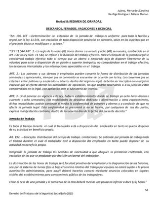 Juárez, MercedesCarolina
Renfige Rodríguez,MilenaMarian.
54
Derechodel Trabajoy de la SeguridadSocial (año2013)
Unidad 8: RÉGIMEN DE JORNADAS.
DESCANSOS, FERIADOS, VACACIONES Y LICENCIAS.
“Art. 196. LCT —Determinación: La extensión de la jornada de trabajo es uniforme para toda la Nación y
regirá por la ley 11.544, con exclusión de toda disposición provincial en contrario, salvo en los aspectos que en
el presente título se modifiquen o aclaren.”
“LEY 11.544 ART. 1.- La regla de las ocho (8), horas diarias o cuarenta y ocho (48) semanales, establecida en el
art. 1 de la ley núm. 11 544, se refiere a la duración del trabajo efectivo. Para el cómputo de la jornada legal se
considerará trabajo efectivo todo el tiempo que un obrero o empleado deja de disponer libremente de su
voluntad para estar a disposición de un patrón o superior jerárquico, no computándose en el trabajo efectivo,
los descansos intercalados y las interrupciones apreciables en el trabajo.
ART. 2.- Los patrones y sus obreros y empleados pueden convenir la forma de distribución de las jornadas
semanales o quincenales, siempre que lo convenido se encuentre de acuerdo con la ley. Los convenios que se
celebren entre patrones y empleados u obreros dentro del régimen legal, deberán ser inscriptos en un registro
especial que al efecto abrirán las autoridades de aplicación, las que podrán observarlos si a su juicio no están
comprendidos en lo legal, con apelación ante el Ministerio del Interior.
ART. 3.- Si al ponerse en vigencia esta ley, hubiera establecimientos donde se trabaja ya ocho horas diarias o
cuarenta y ocho semanales, con modalidades de descanso dedicado a alimentación u otros esparcimientos,
dichas modalidades podrán continuar si media la conformidad de patrones y obreros y a condición de que no
afecte la jornada legal. Esta conformidad se presumirá si no se hiciere, por cualquiera de las dos partes,
expresa manifestación contraria, dentro de los sesenta días de la fecha del presente decreto.”
Jornada de Trabajo
Es todo el tiempo durante el cual el trabajador está a disposición del empleador en tanto no pueda disponer
de su actividad en beneficio propio.
Art. 197. —Concepto. Distribución del tiempo de trabajo. Limitaciones: Se entiende por jornada de trabajo todo
el tiempo durante el cual el trabajador esté a disposición del empleador en tanto pueda disponer de su
actividad en beneficio propio.
Integrarán la jornada de trabajo los períodos de inactividad a que obliguen la prestación contratada, con
exclusión de los que se produzcan por decisión unilateral del trabajador.
La distribución de las horas de trabajo será facultad privativa del empleador y la diagramación de los horarios,
sea por el sistema de turnos fijos o bajo el sistema rotativo del trabajo por equipos no estará sujeta a la previa
autorización administrativa, pero aquél deberá hacerlos conocer mediante anuncios colocados en lugares
visibles del establecimiento para conocimiento público de los trabajadores.
Entre el cese de una jornada y el comienzo de la otra deberá mediar una pausa no inferior a doce (12) horas.”
 